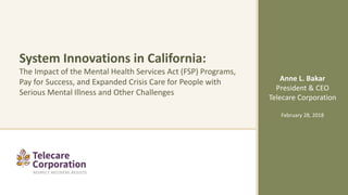 System Innovations in California:
The Impact of the Mental Health Services Act (FSP) Programs,
Pay for Success, and Expanded Crisis Care for People with
Serious Mental Illness and Other Challenges
Anne L. Bakar
President & CEO
Telecare Corporation
February 28, 2018
 