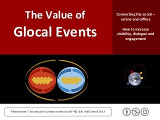 The Value of
Glocal Events
Please share. This manual is creative commons (BY-NC-SA). Willi Schroll 2013
Connecting the social –
online and offline
How to increase
visibility, dialogue and
engagement
 