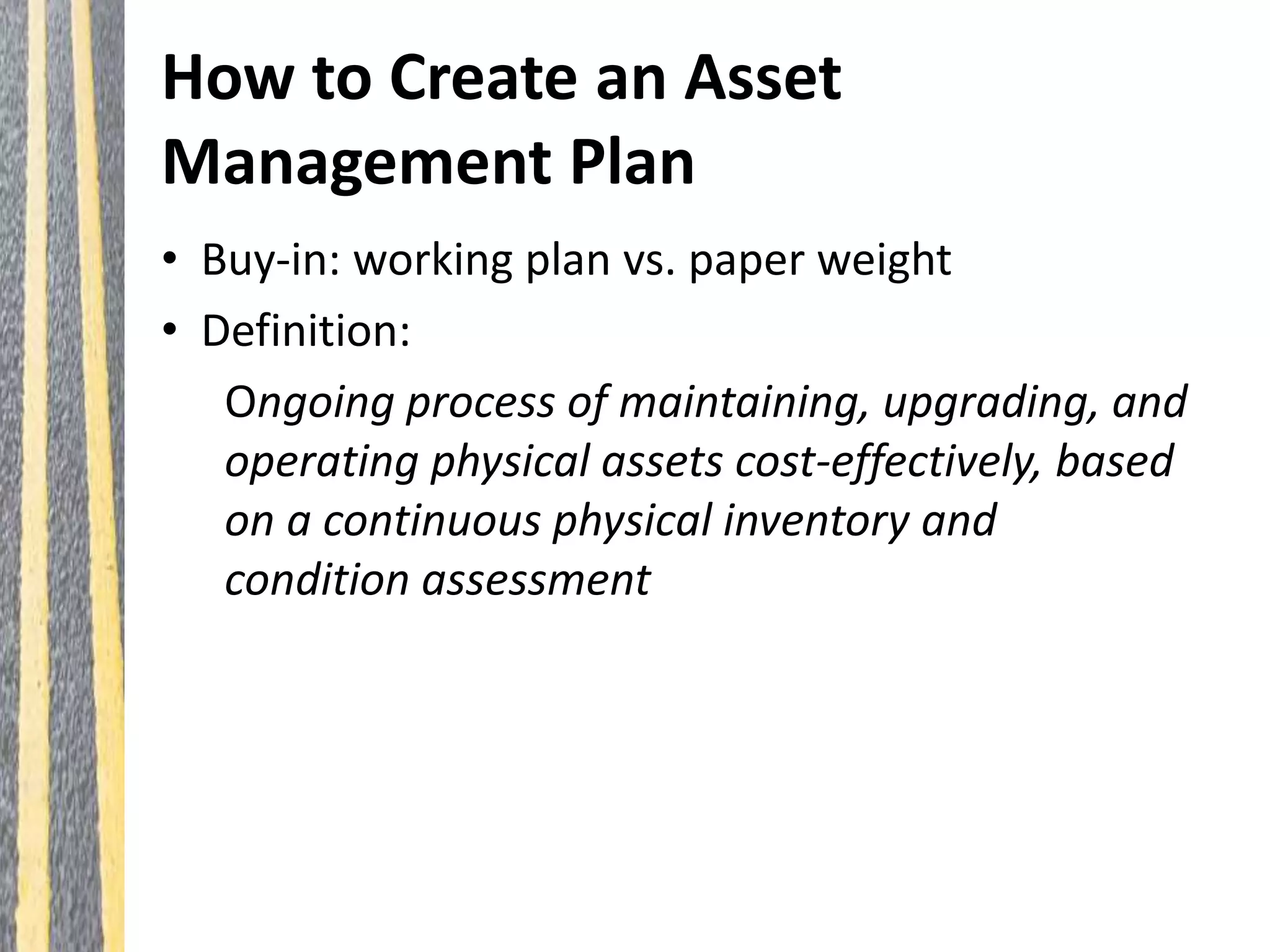 How to Create an Asset
Management Plan
• Buy-in: working plan vs. paper weight
• Definition:
Ongoing process of maintaining, upgrading, and
operating physical assets cost-effectively, based
on a continuous physical inventory and
condition assessment
 