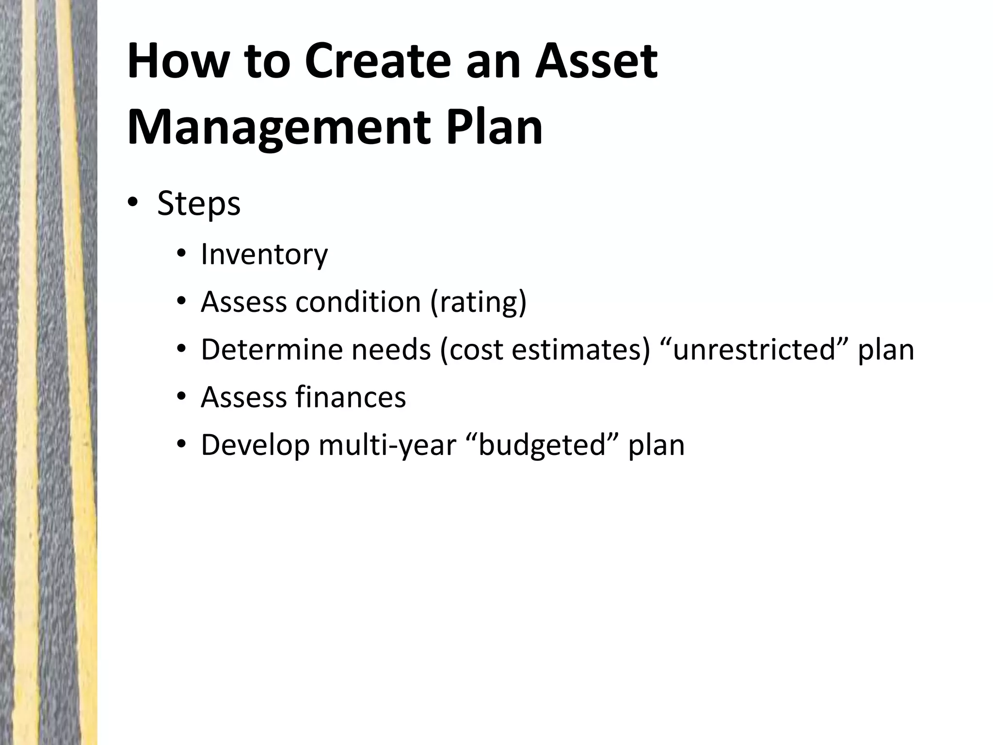 How to Create an Asset
Management Plan
• Steps
• Inventory
• Assess condition (rating)
• Determine needs (cost estimates) “unrestricted” plan
• Assess finances
• Develop multi-year “budgeted” plan
 