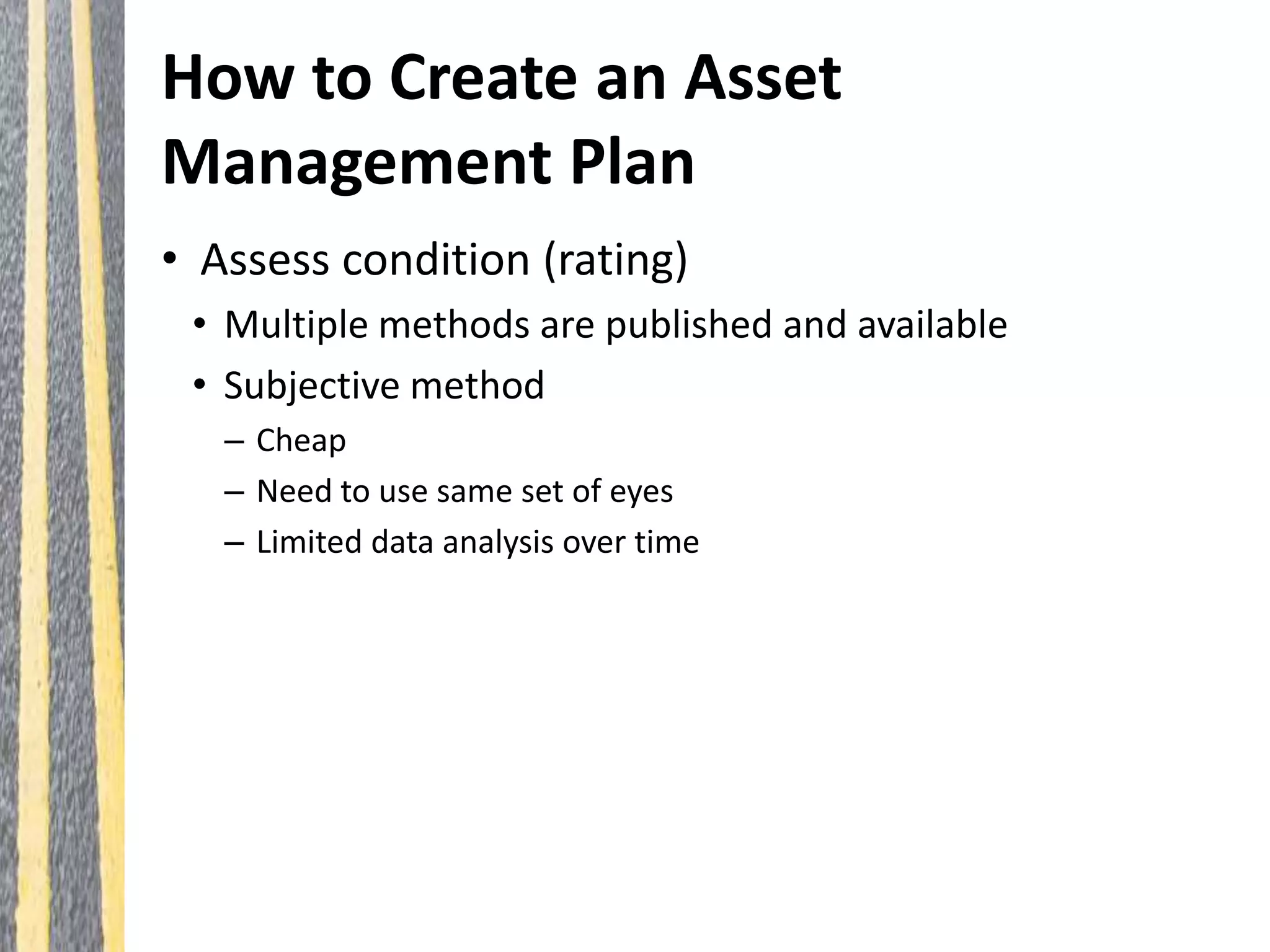 How to Create an Asset
Management Plan
• Assess condition (rating)
• Multiple methods are published and available
• Subjective method
– Cheap
– Need to use same set of eyes
– Limited data analysis over time
 