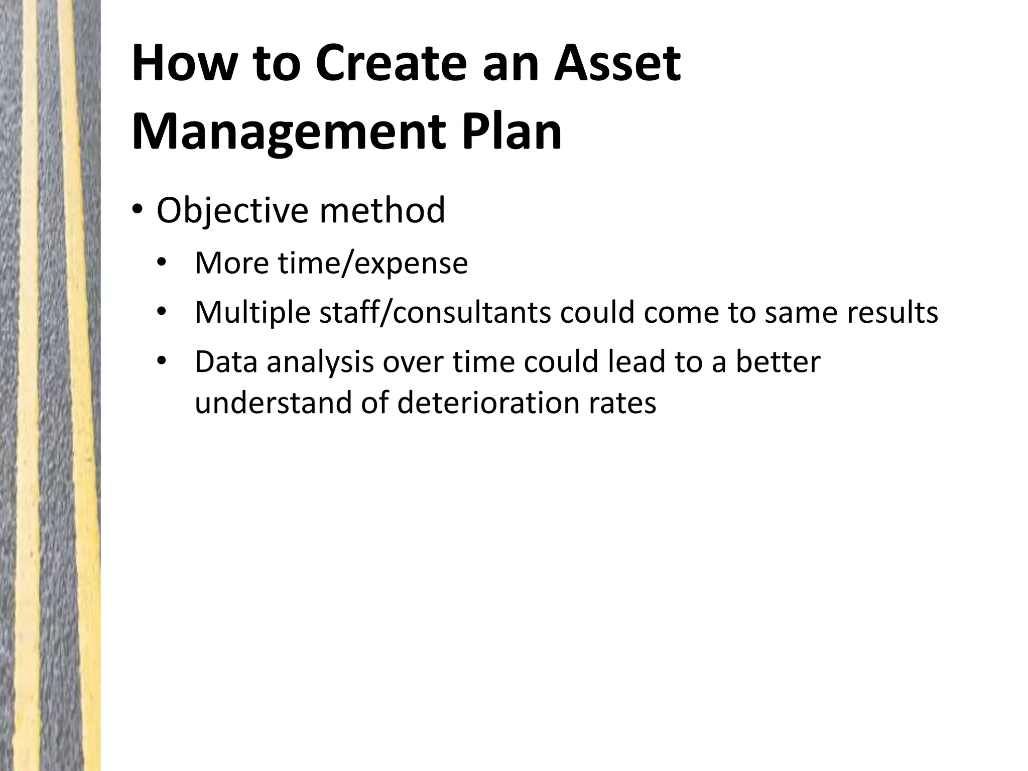 How to Create an Asset
Management Plan
• Objective method
• More time/expense
• Multiple staff/consultants could come to same results
• Data analysis over time could lead to a better
understand of deterioration rates
 