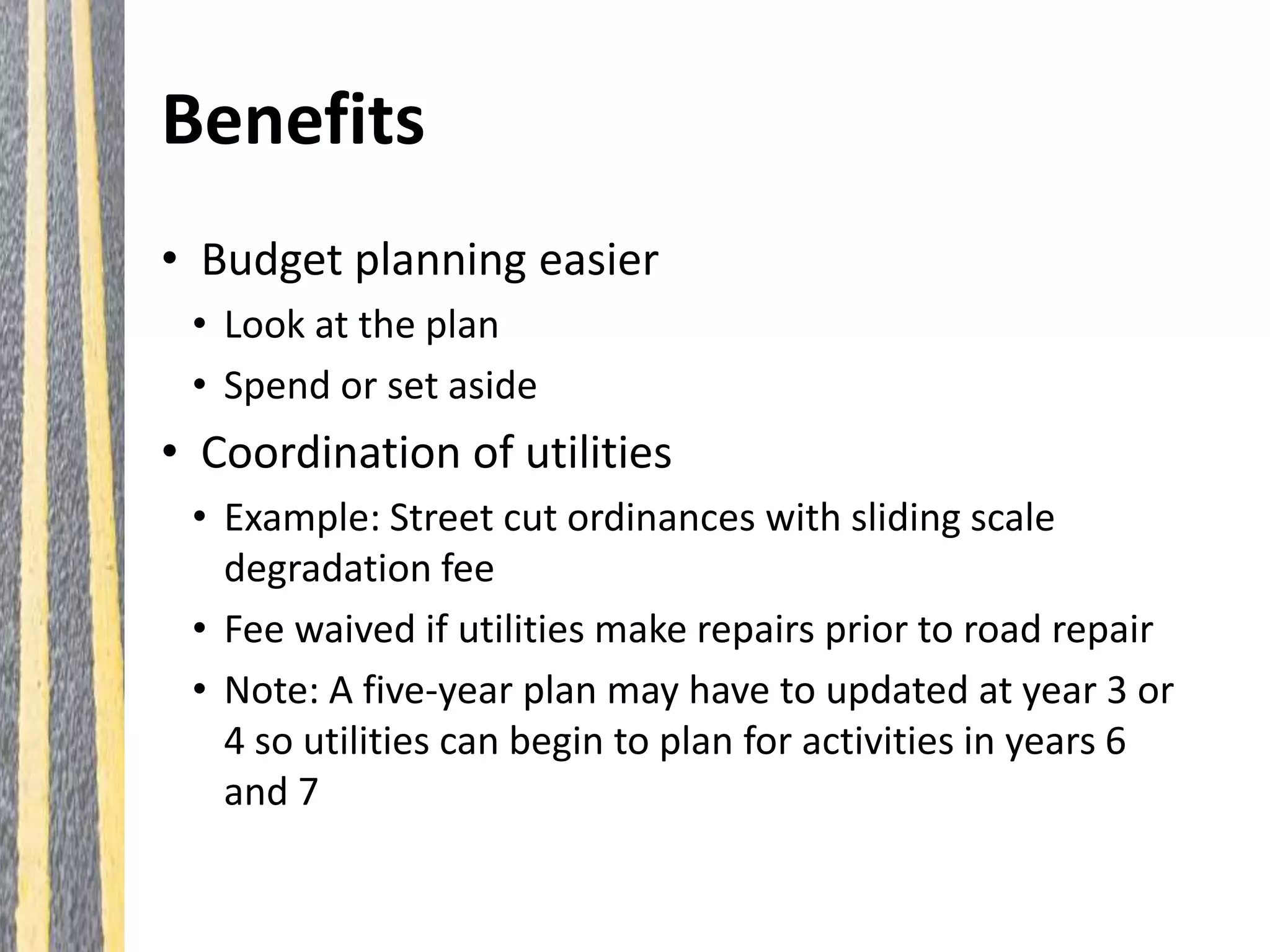 Benefits
• Budget planning easier
• Look at the plan
• Spend or set aside
• Coordination of utilities
• Example: Street cut ordinances with sliding scale
degradation fee
• Fee waived if utilities make repairs prior to road repair
• Note: A five-year plan may have to updated at year 3 or
4 so utilities can begin to plan for activities in years 6
and 7
 