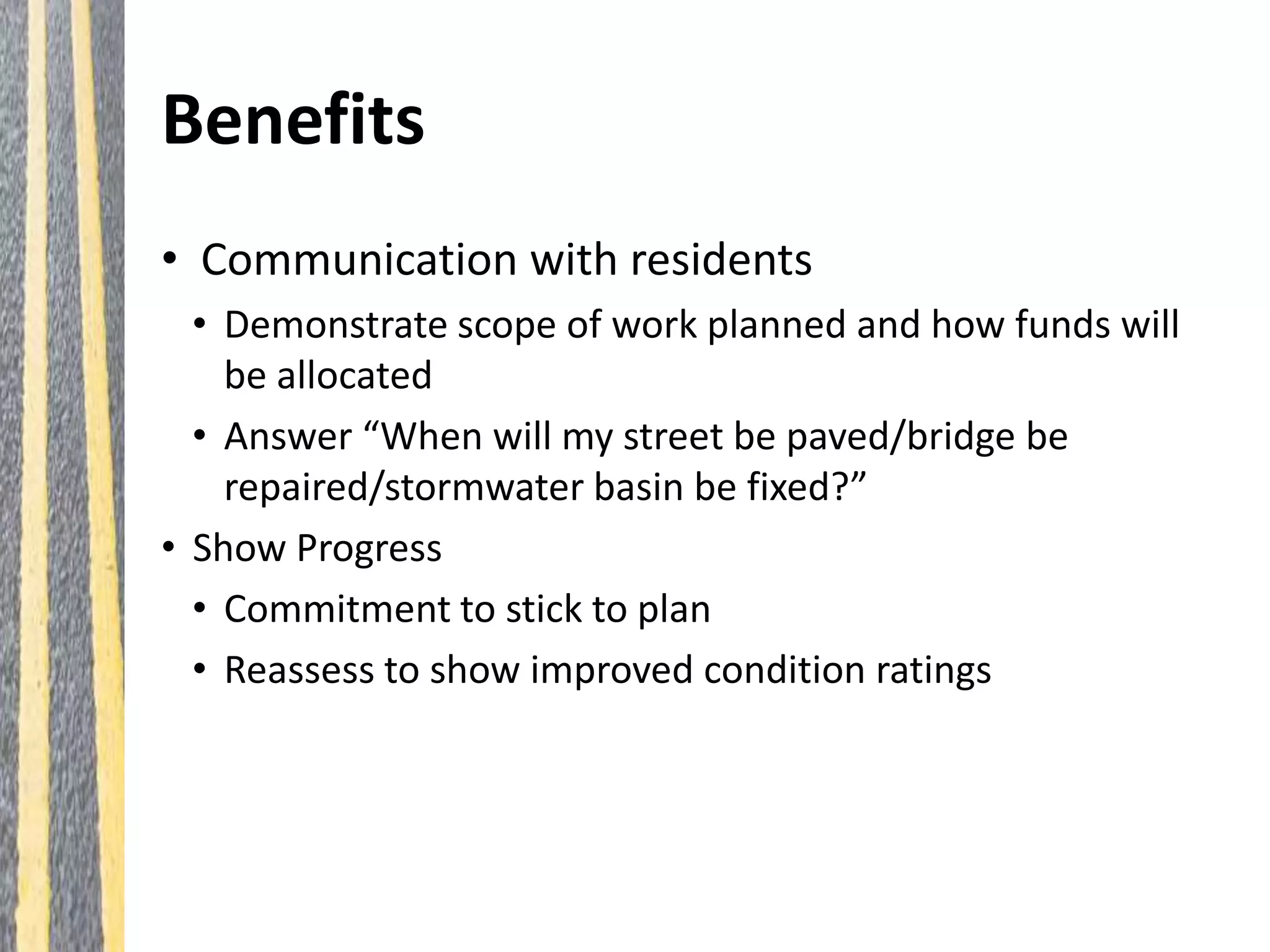 Benefits
• Communication with residents
• Demonstrate scope of work planned and how funds will
be allocated
• Answer “When will my street be paved/bridge be
repaired/stormwater basin be fixed?”
• Show Progress
• Commitment to stick to plan
• Reassess to show improved condition ratings
 