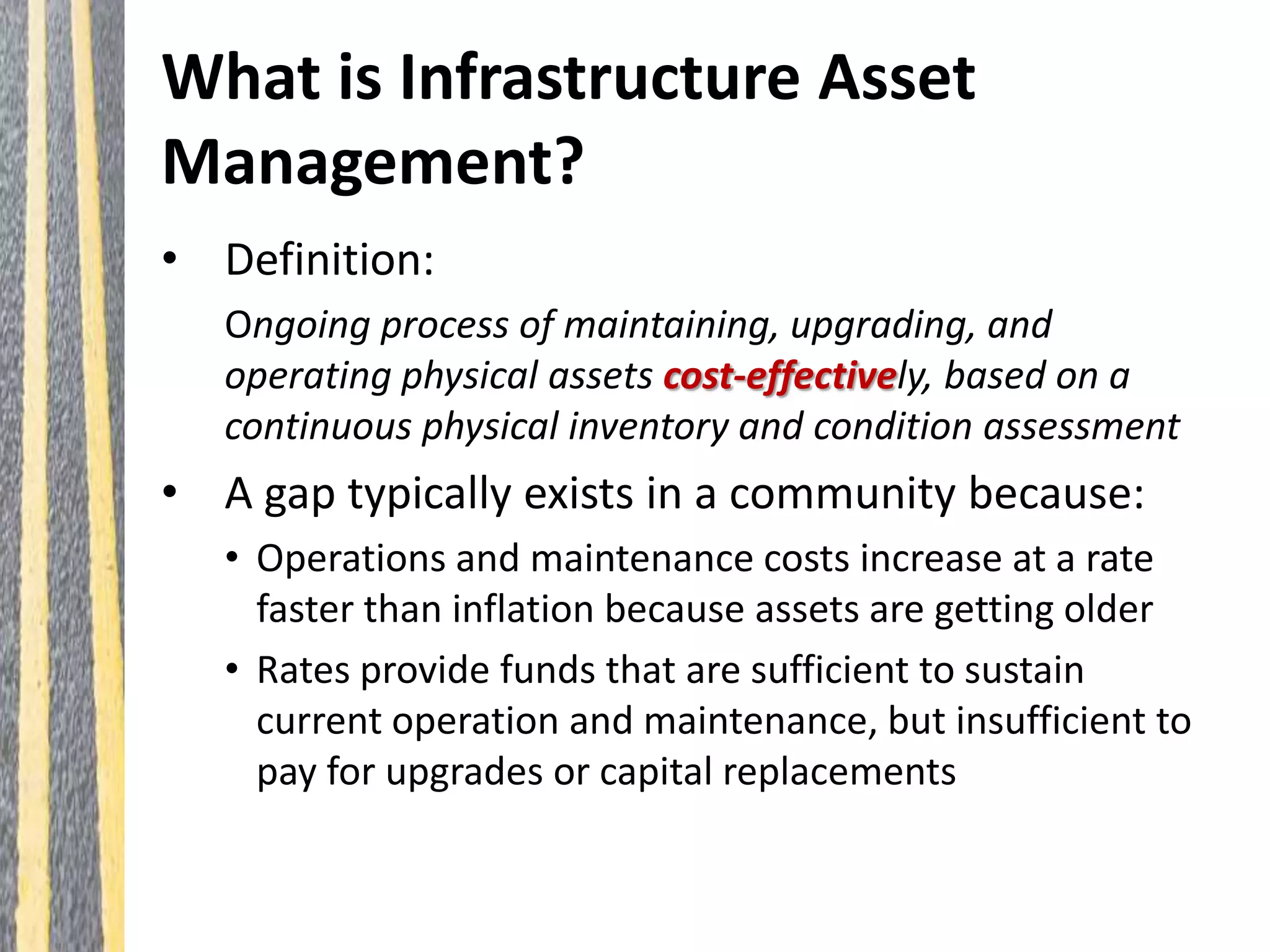 What is Infrastructure Asset
Management?
• Definition:
Ongoing process of maintaining, upgrading, and
operating physical assets cost-effectively, based on a
continuous physical inventory and condition assessment
• A gap typically exists in a community because:
• Operations and maintenance costs increase at a rate
faster than inflation because assets are getting older
• Rates provide funds that are sufficient to sustain
current operation and maintenance, but insufficient to
pay for upgrades or capital replacements
 