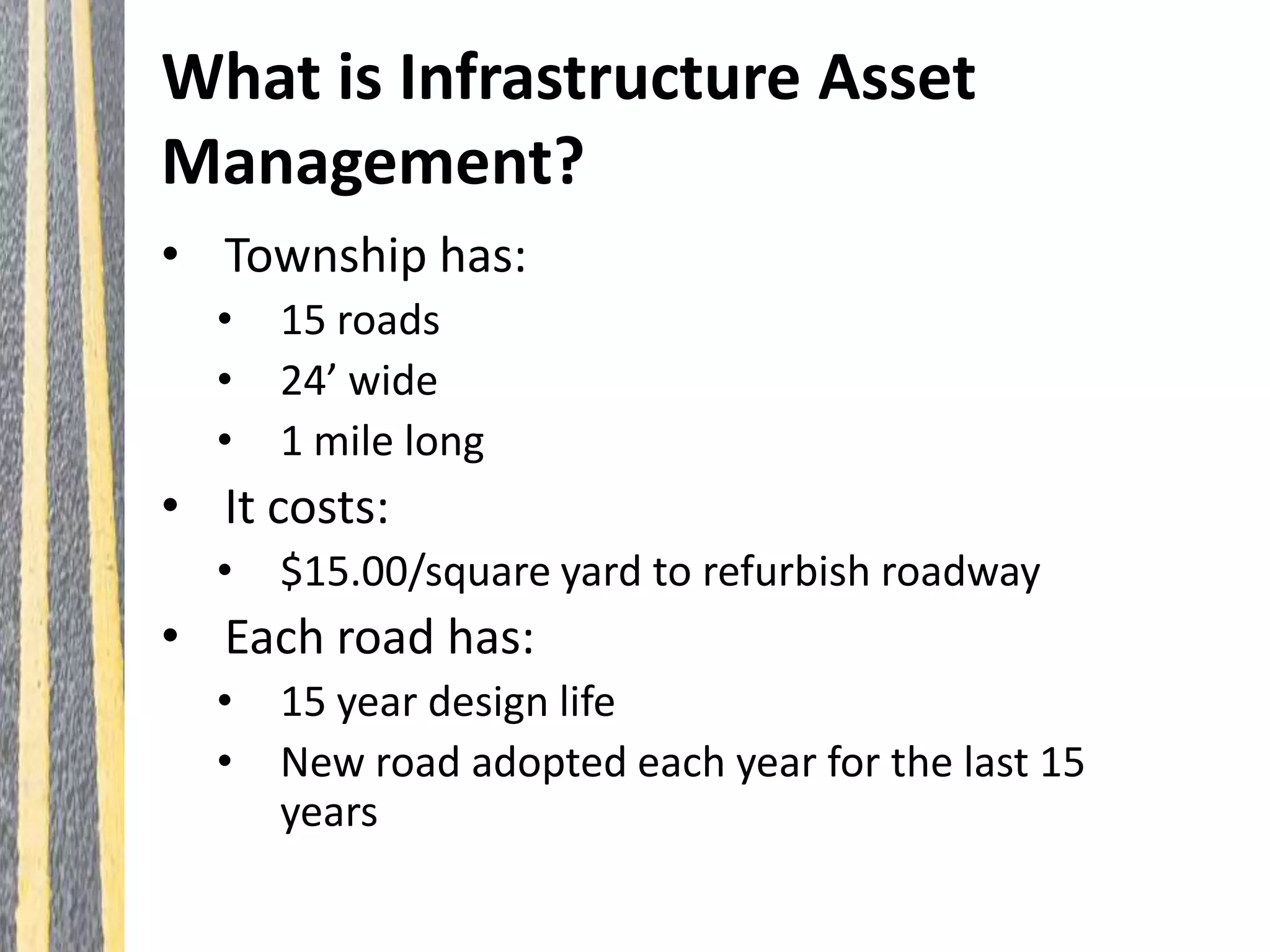 What is Infrastructure Asset
Management?
• Township has:
• 15 roads
• 24’ wide
• 1 mile long
• It costs:
• $15.00/square yard to refurbish roadway
• Each road has:
• 15 year design life
• New road adopted each year for the last 15
years
 