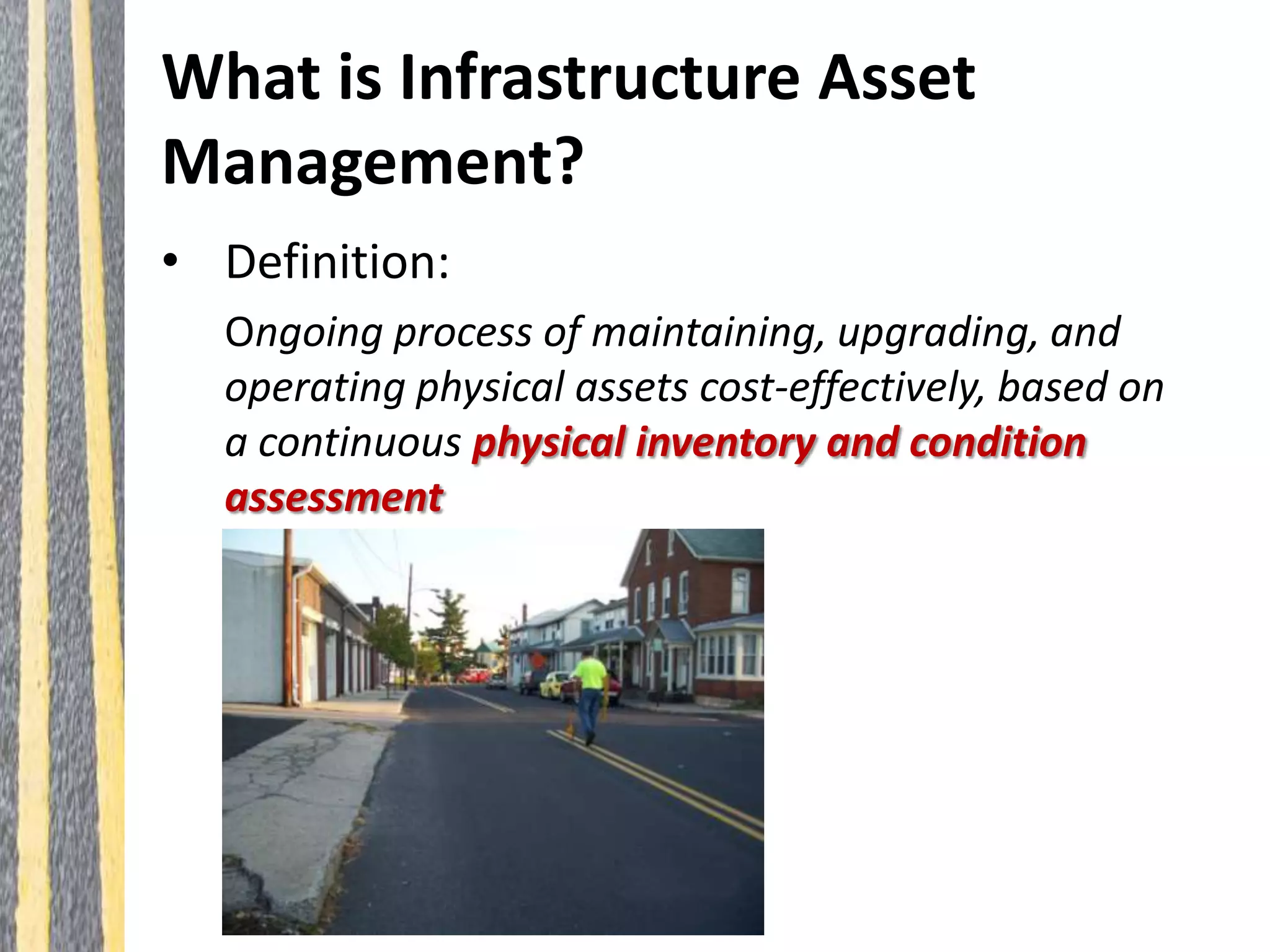 What is Infrastructure Asset
Management?
• Definition:
Ongoing process of maintaining, upgrading, and
operating physical assets cost-effectively, based on
a continuous physical inventory and condition
assessment
 