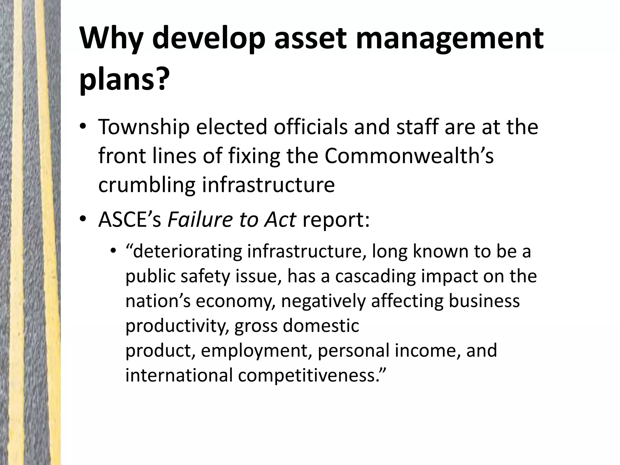 Why develop asset management
plans?
• Township elected officials and staff are at the
front lines of fixing the Commonwealth’s
crumbling infrastructure
• ASCE’s Failure to Act report:
• “deteriorating infrastructure, long known to be a
public safety issue, has a cascading impact on the
nation’s economy, negatively affecting business
productivity, gross domestic
product, employment, personal income, and
international competitiveness.”
 