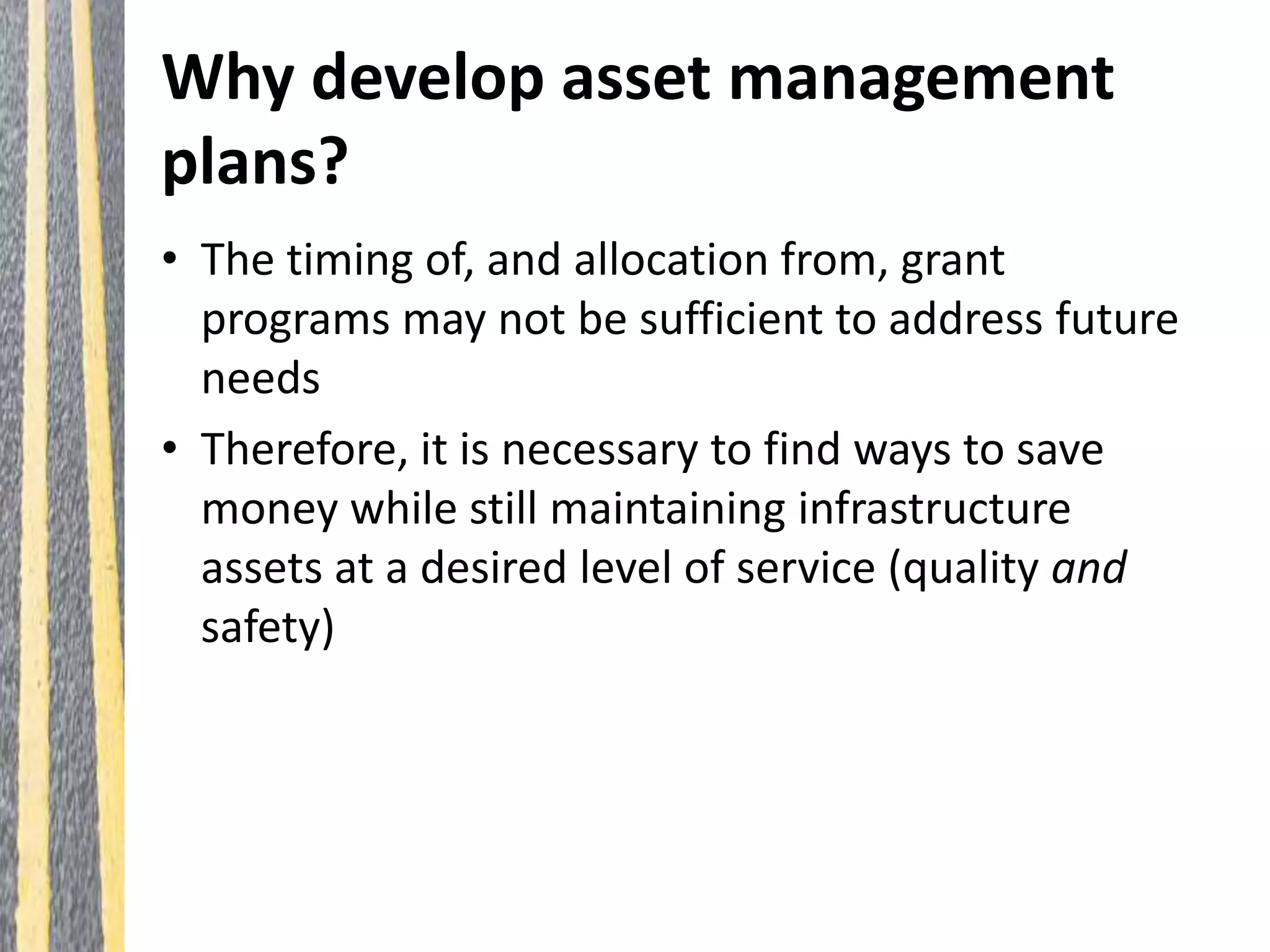 Why develop asset management
plans?
• The timing of, and allocation from, grant
programs may not be sufficient to address future
needs
• Therefore, it is necessary to find ways to save
money while still maintaining infrastructure
assets at a desired level of service (quality and
safety)
 
