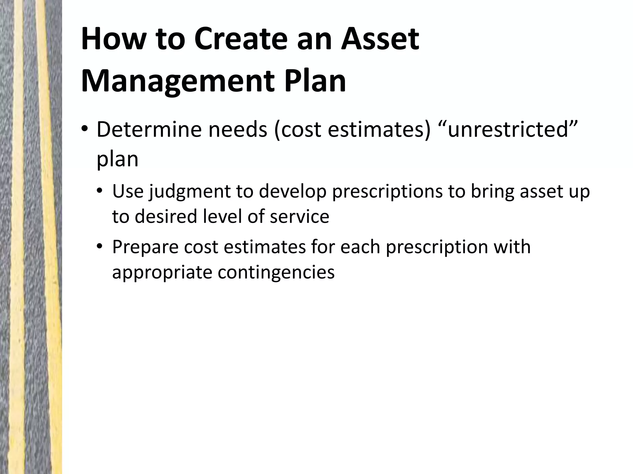 How to Create an Asset
Management Plan
• Determine needs (cost estimates) “unrestricted”
plan
• Use judgment to develop prescriptions to bring asset up
to desired level of service
• Prepare cost estimates for each prescription with
appropriate contingencies
 