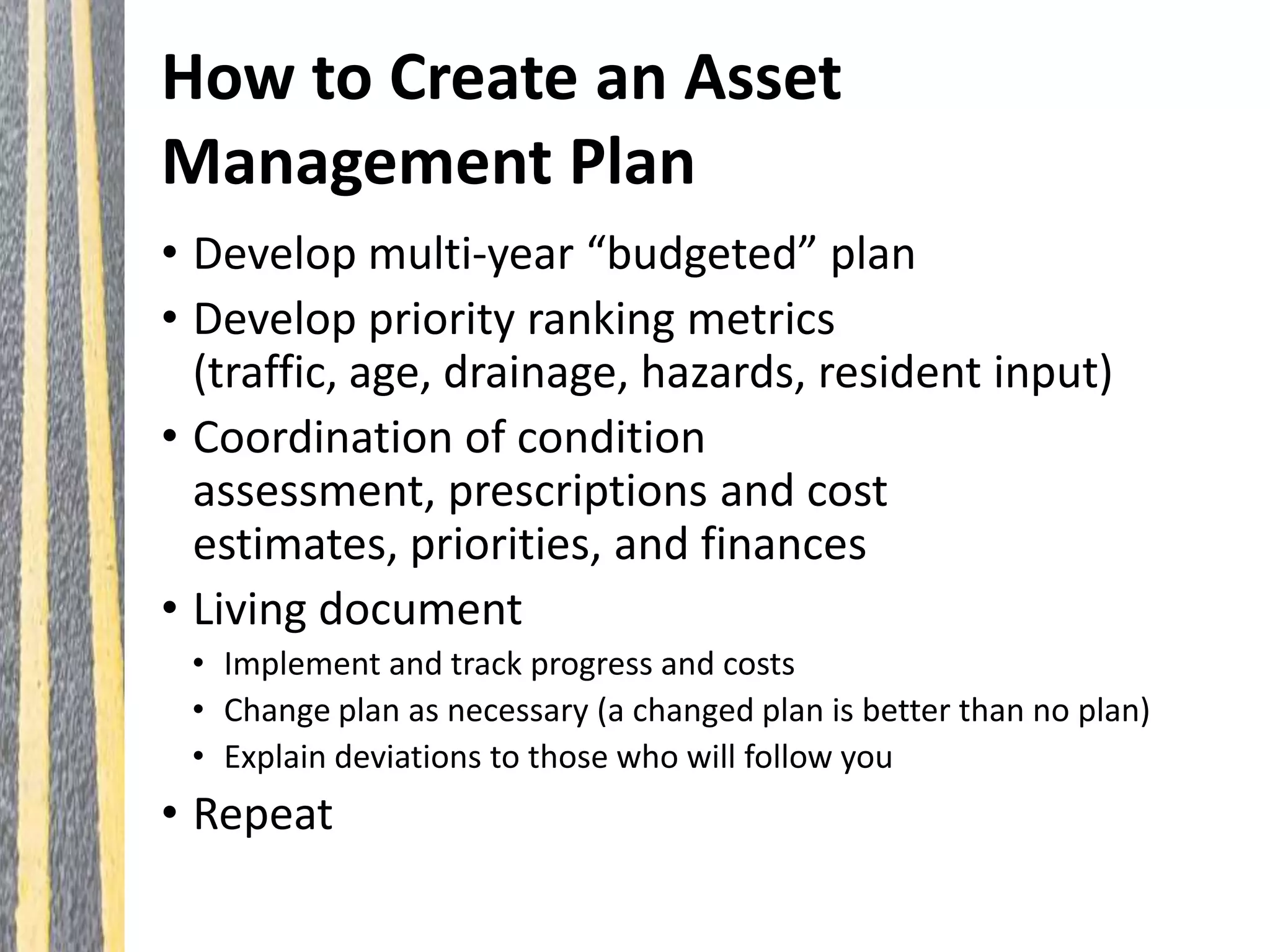 How to Create an Asset
Management Plan
• Develop multi-year “budgeted” plan
• Develop priority ranking metrics
(traffic, age, drainage, hazards, resident input)
• Coordination of condition
assessment, prescriptions and cost
estimates, priorities, and finances
• Living document
• Implement and track progress and costs
• Change plan as necessary (a changed plan is better than no plan)
• Explain deviations to those who will follow you
• Repeat
 