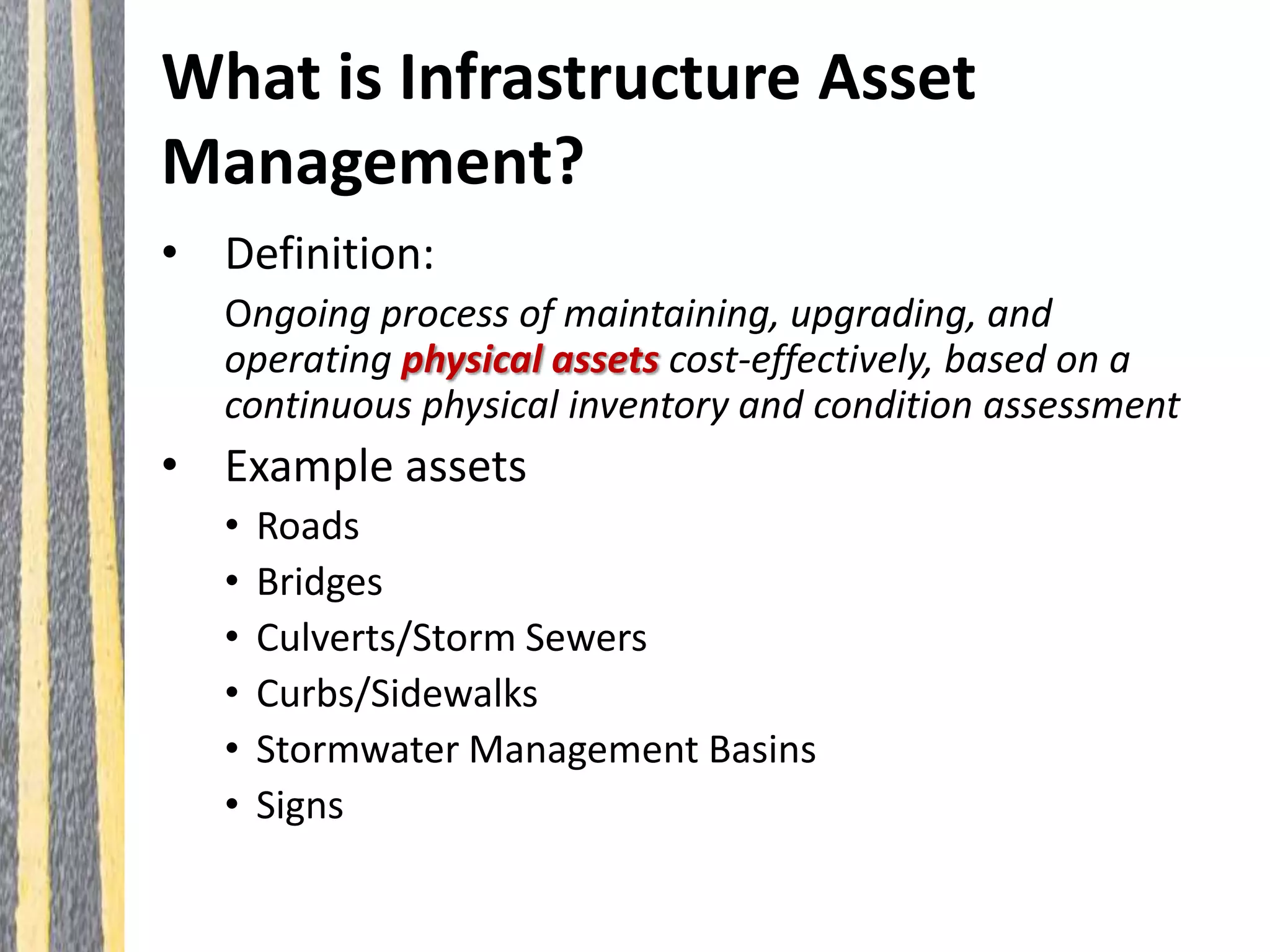 What is Infrastructure Asset
Management?
• Definition:
Ongoing process of maintaining, upgrading, and
operating physical assets cost-effectively, based on a
continuous physical inventory and condition assessment
• Example assets
• Roads
• Bridges
• Culverts/Storm Sewers
• Curbs/Sidewalks
• Stormwater Management Basins
• Signs
 