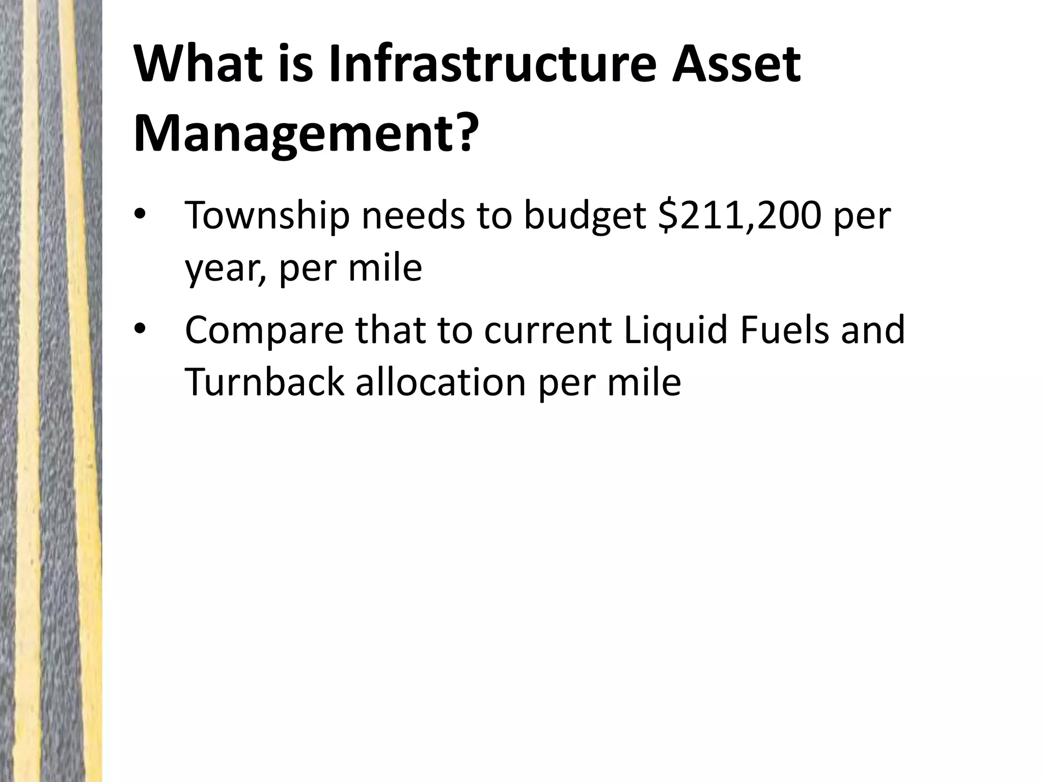 What is Infrastructure Asset
Management?
• Township needs to budget $211,200 per
year, per mile
• Compare that to current Liquid Fuels and
Turnback allocation per mile
 