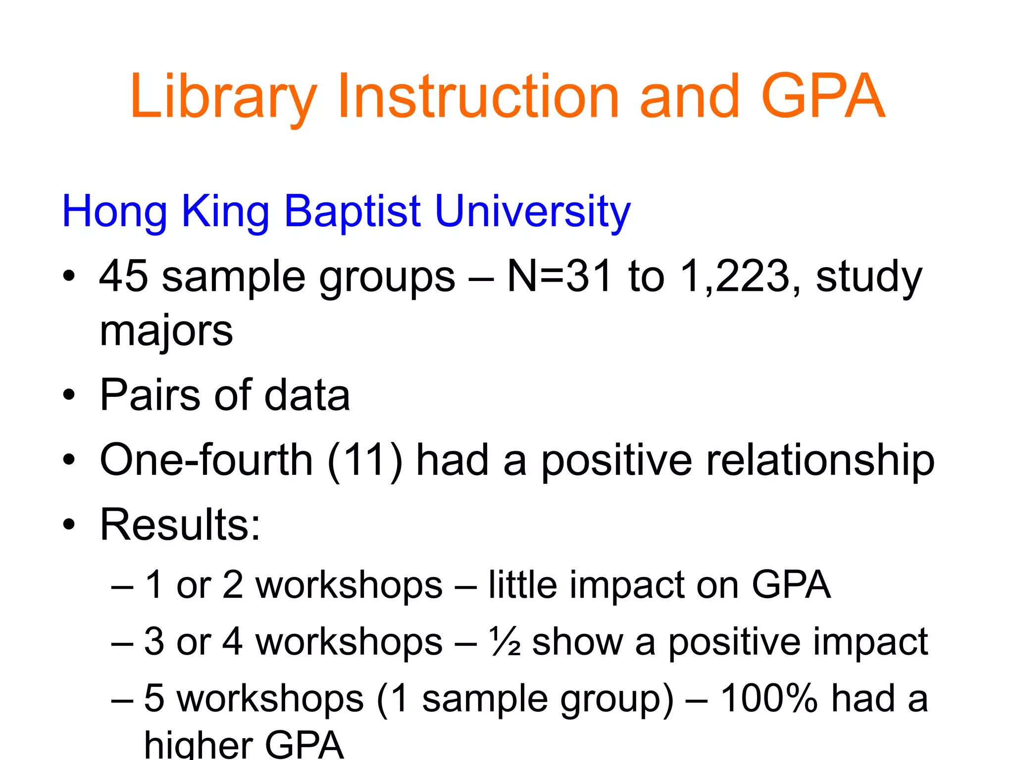 Library Instruction and GPA
Hong King Baptist University
• 45 sample groups – N=31 to 1,223, study
majors
• Pairs of data
• One-fourth (11) had a positive relationship
• Results:
– 1 or 2 workshops – little impact on GPA
– 3 or 4 workshops – ½ show a positive impact
– 5 workshops (1 sample group) – 100% had a
higher GPA
 