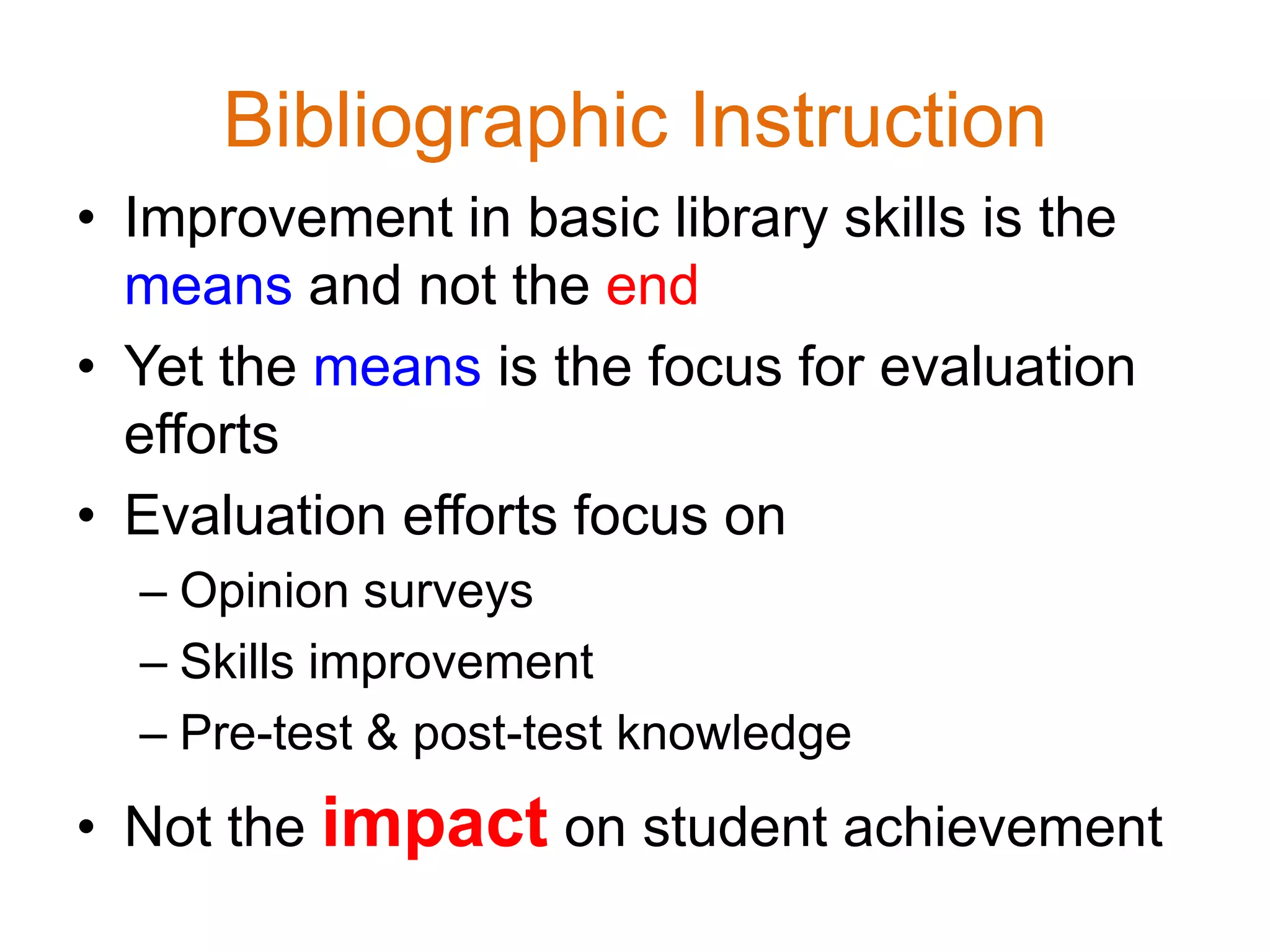 Bibliographic Instruction
• Improvement in basic library skills is the
means and not the end
• Yet the means is the focus for evaluation
efforts
• Evaluation efforts focus on
– Opinion surveys
– Skills improvement
– Pre-test & post-test knowledge
• Not the impact on student achievement
 