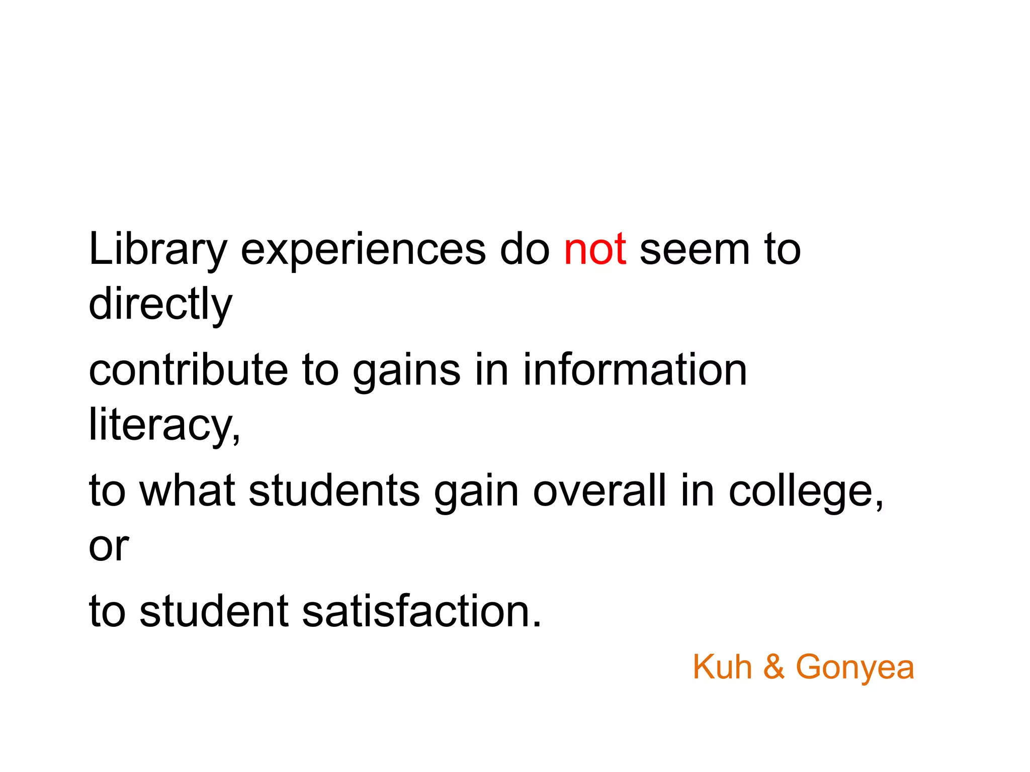 Library experiences do not seem to
directly
contribute to gains in information
literacy,
to what students gain overall in college,
or
to student satisfaction.
Kuh & Gonyea
 