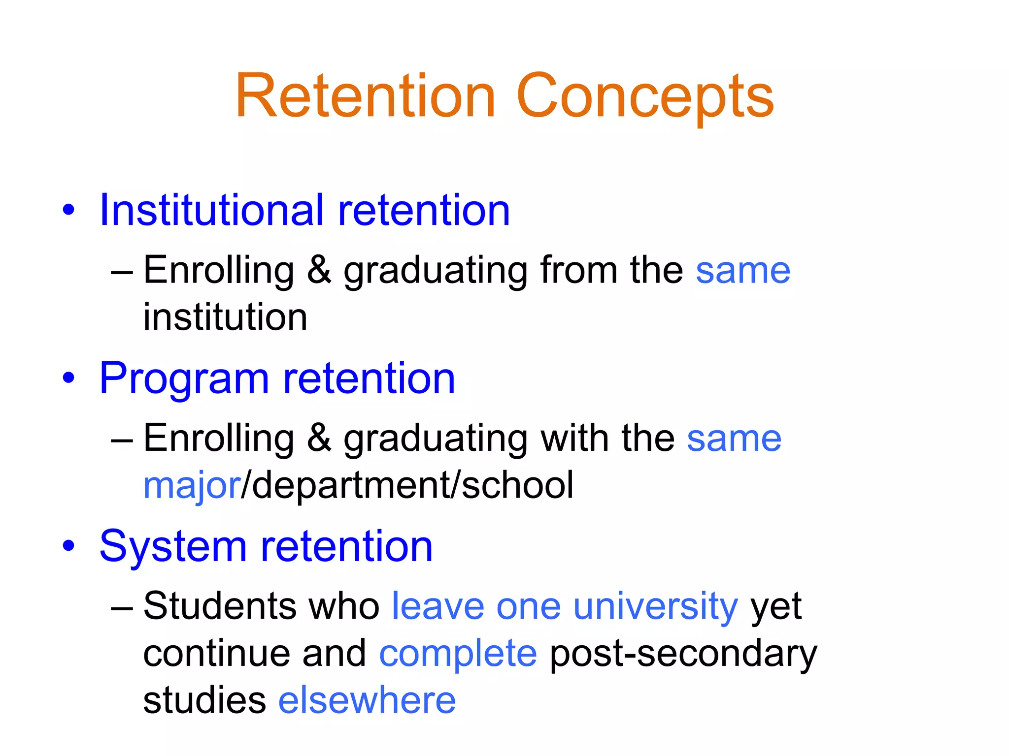 Retention Concepts
• Institutional retention
– Enrolling & graduating from the same
institution
• Program retention
– Enrolling & graduating with the same
major/department/school
• System retention
– Students who leave one university yet
continue and complete post-secondary
studies elsewhere
 