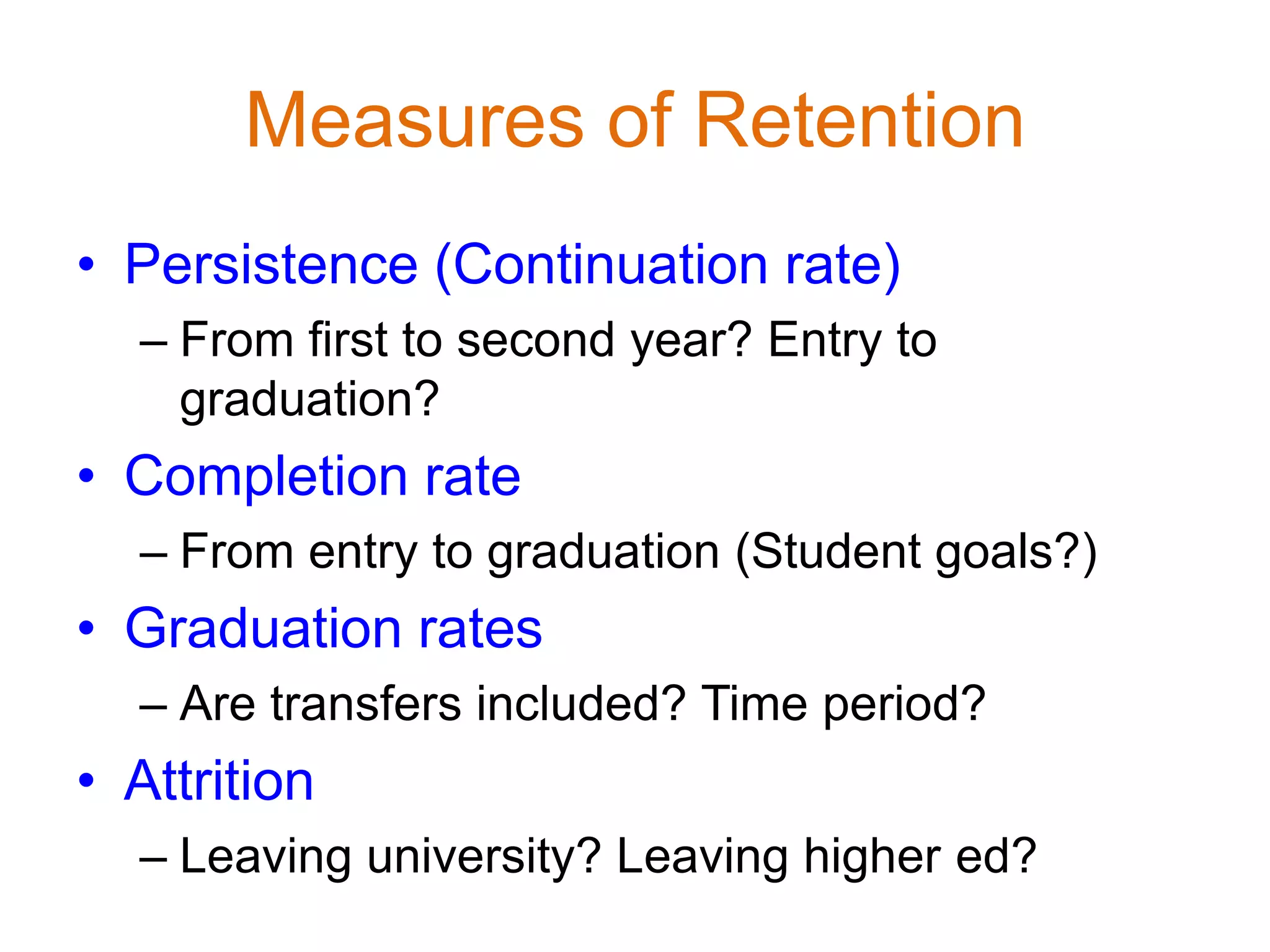 Measures of Retention
• Persistence (Continuation rate)
– From first to second year? Entry to
graduation?
• Completion rate
– From entry to graduation (Student goals?)
• Graduation rates
– Are transfers included? Time period?
• Attrition
– Leaving university? Leaving higher ed?
 