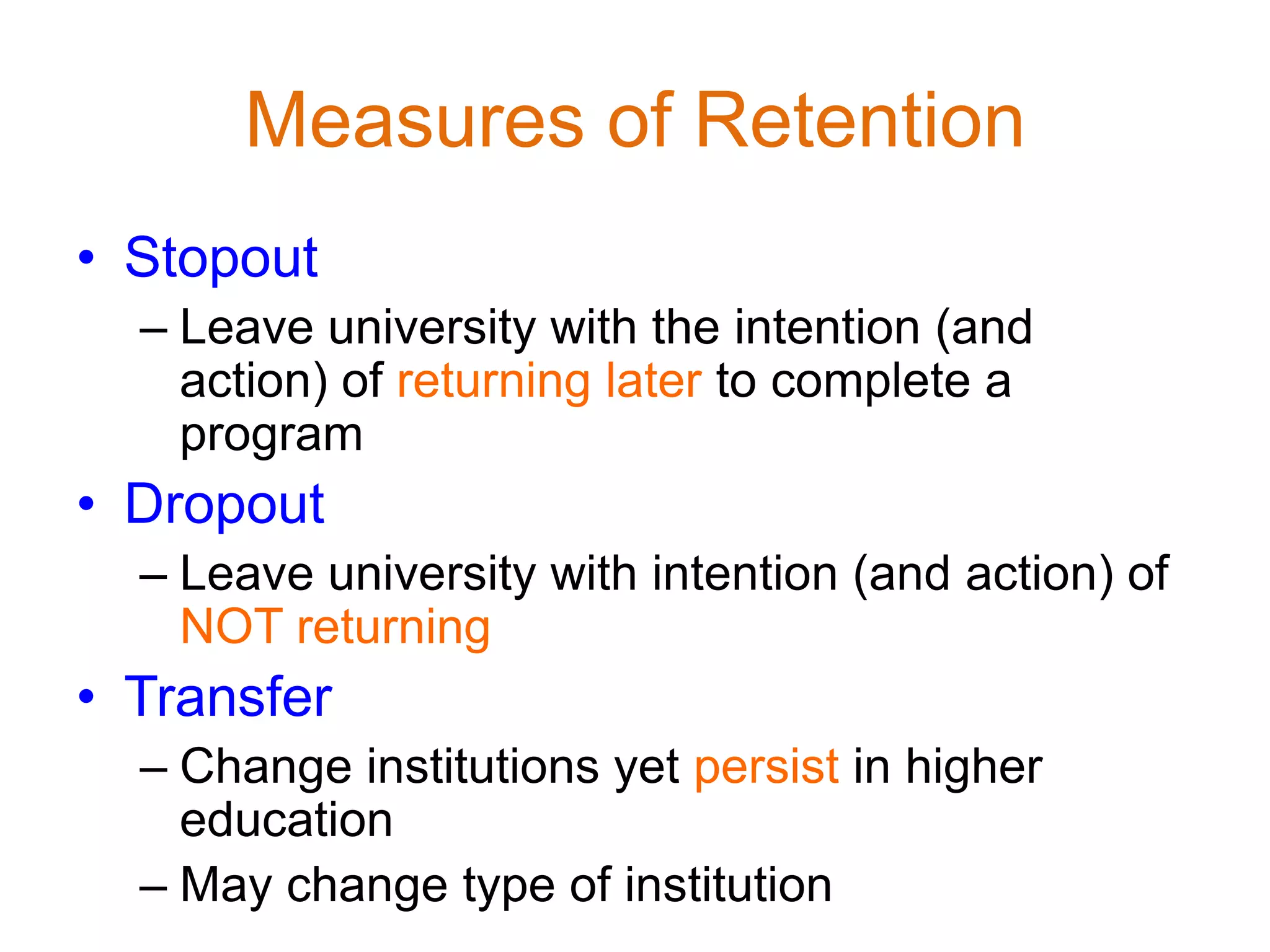 Measures of Retention
• Stopout
– Leave university with the intention (and
action) of returning later to complete a
program
• Dropout
– Leave university with intention (and action) of
NOT returning
• Transfer
– Change institutions yet persist in higher
education
– May change type of institution
 