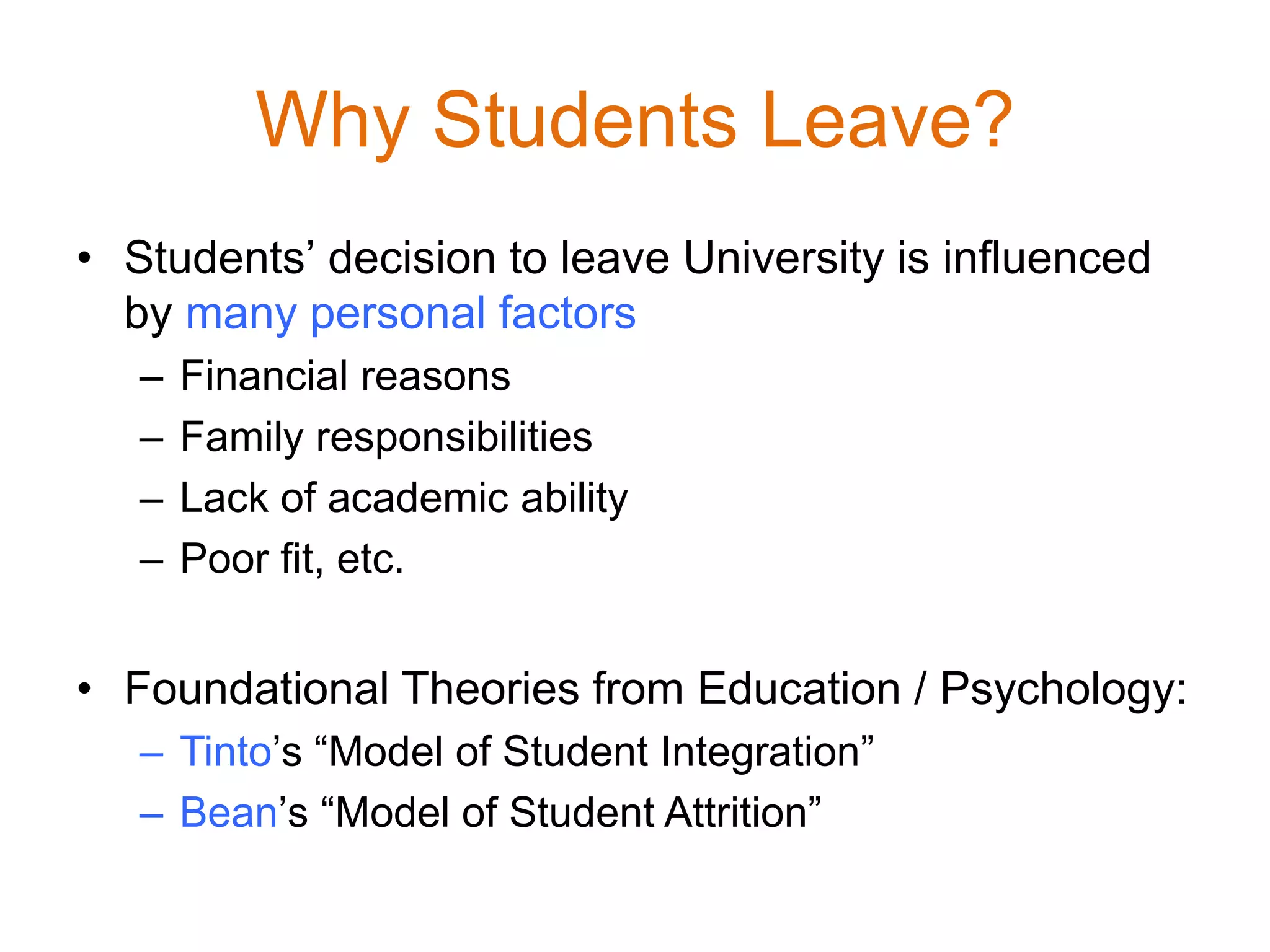 Why Students Leave?
• Students’ decision to leave University is influenced
by many personal factors
– Financial reasons
– Family responsibilities
– Lack of academic ability
– Poor fit, etc.
• Foundational Theories from Education / Psychology:
– Tinto’s “Model of Student Integration”
– Bean’s “Model of Student Attrition”
 
