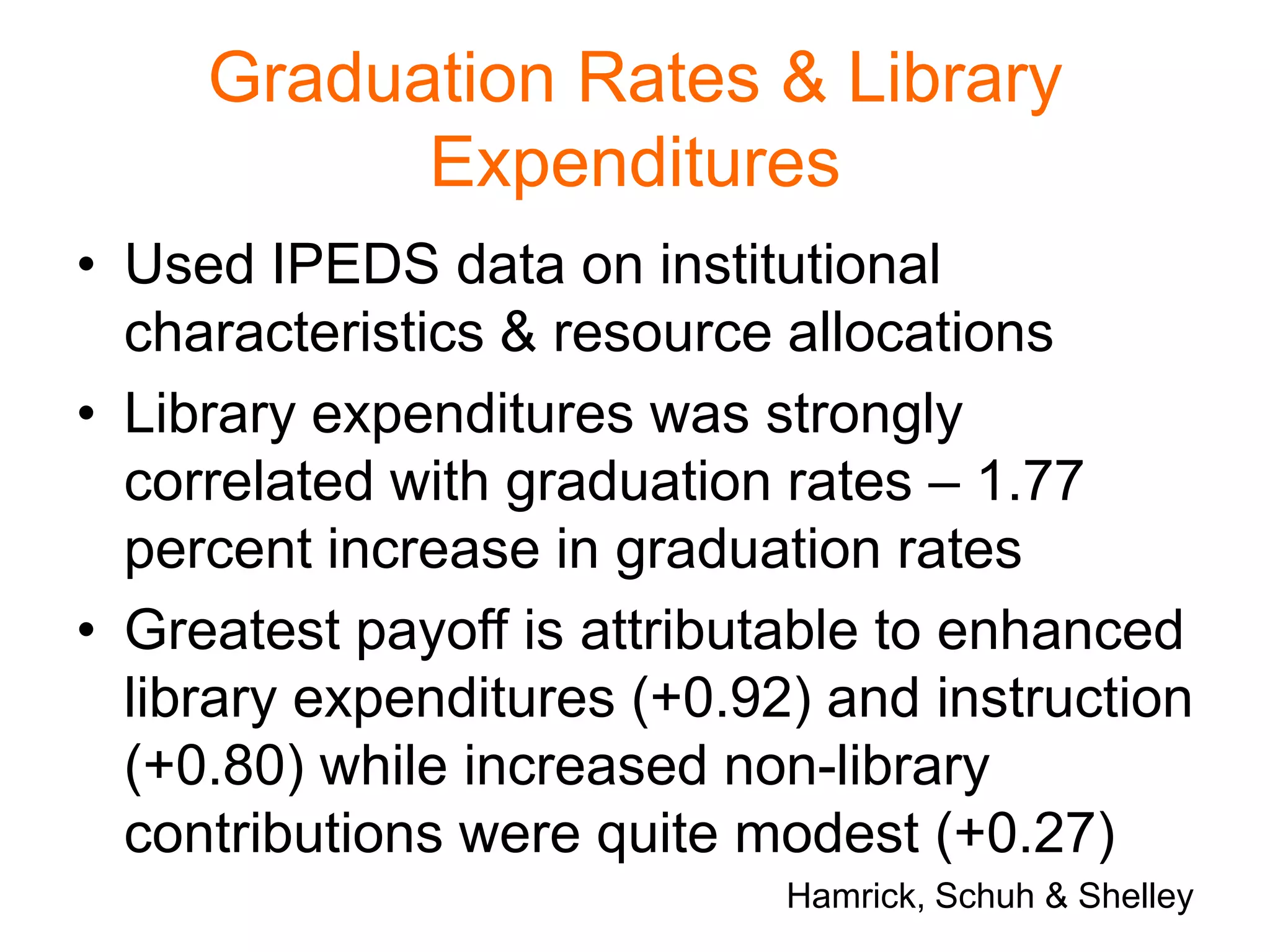 Graduation Rates & Library
Expenditures
• Used IPEDS data on institutional
characteristics & resource allocations
• Library expenditures was strongly
correlated with graduation rates – 1.77
percent increase in graduation rates
• Greatest payoff is attributable to enhanced
library expenditures (+0.92) and instruction
(+0.80) while increased non-library
contributions were quite modest (+0.27)
Hamrick, Schuh & Shelley
 