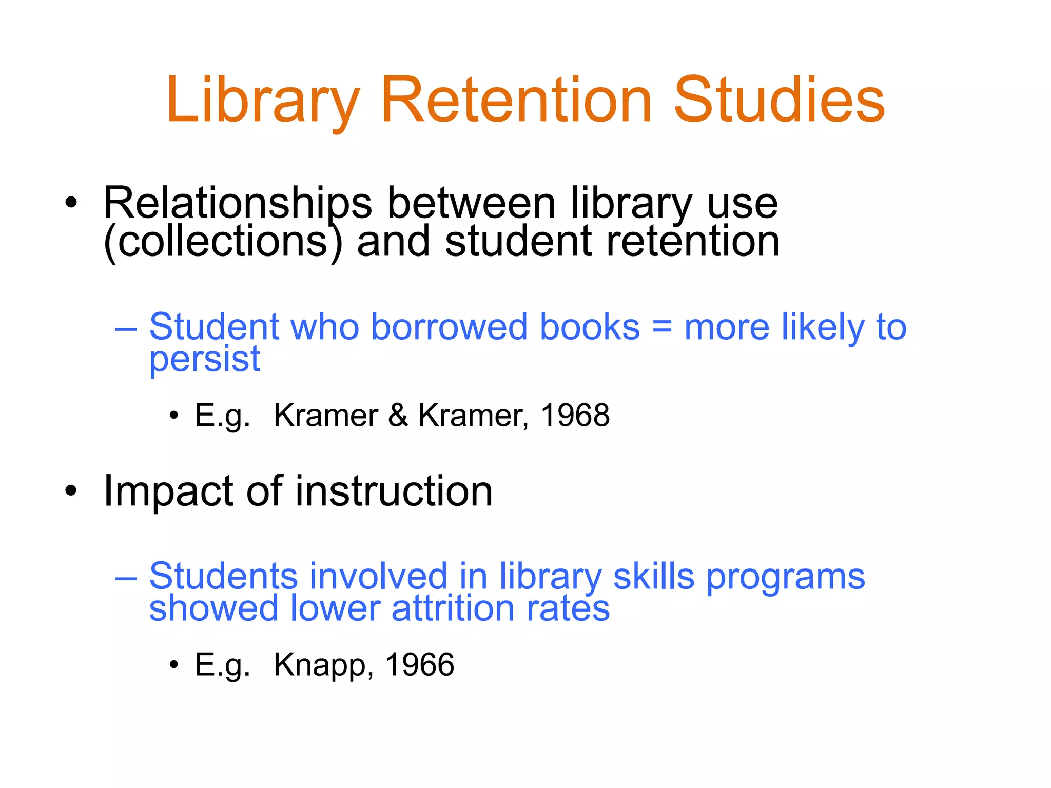 Library Retention Studies
• Relationships between library use
(collections) and student retention
– Student who borrowed books = more likely to
persist
• E.g. Kramer & Kramer, 1968
• Impact of instruction
– Students involved in library skills programs
showed lower attrition rates
• E.g. Knapp, 1966
 