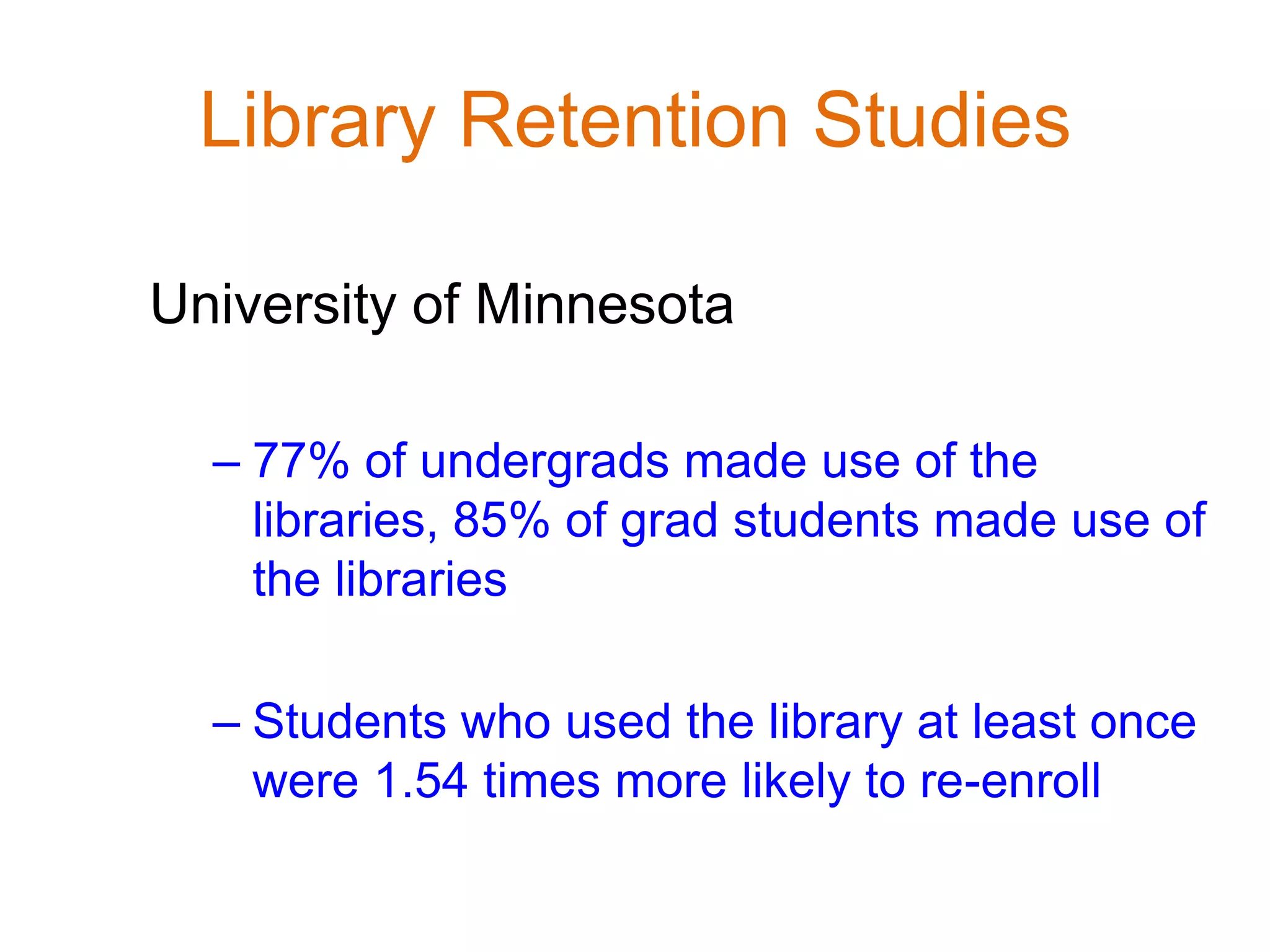 Library Retention Studies
University of Minnesota
– 77% of undergrads made use of the
libraries, 85% of grad students made use of
the libraries
– Students who used the library at least once
were 1.54 times more likely to re-enroll
 