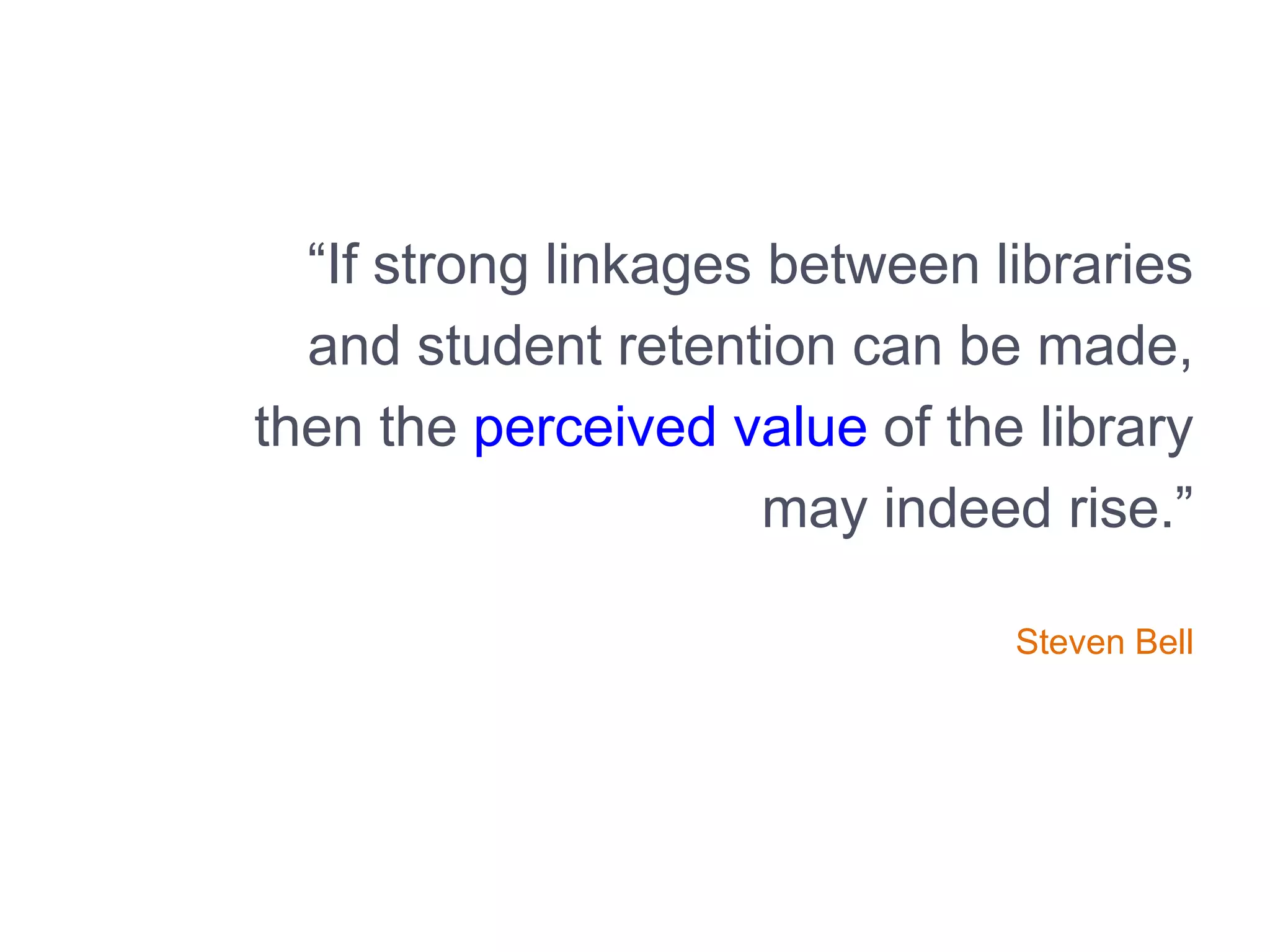 “If strong linkages between libraries
and student retention can be made,
then the perceived value of the library
may indeed rise.”
Steven Bell
 