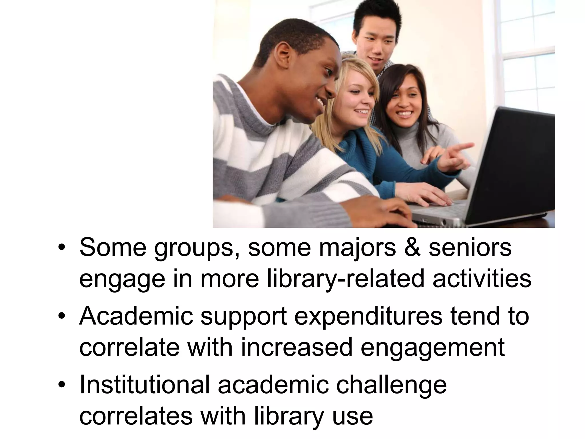 • Some groups, some majors & seniors
engage in more library-related activities
• Academic support expenditures tend to
correlate with increased engagement
• Institutional academic challenge
correlates with library use
 