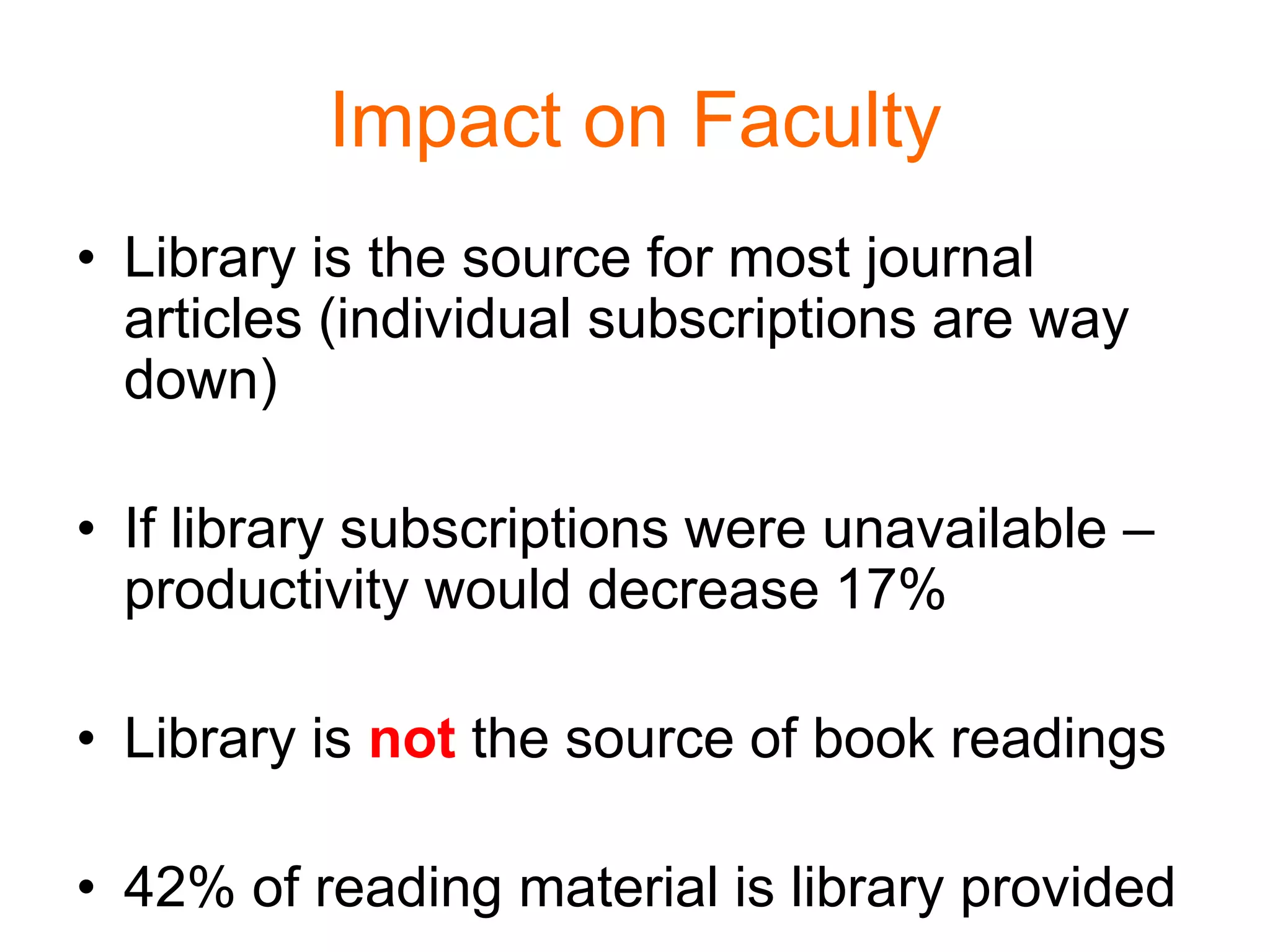 Impact on Faculty
• Library is the source for most journal
articles (individual subscriptions are way
down)
• If library subscriptions were unavailable –
productivity would decrease 17%
• Library is not the source of book readings
• 42% of reading material is library provided
 