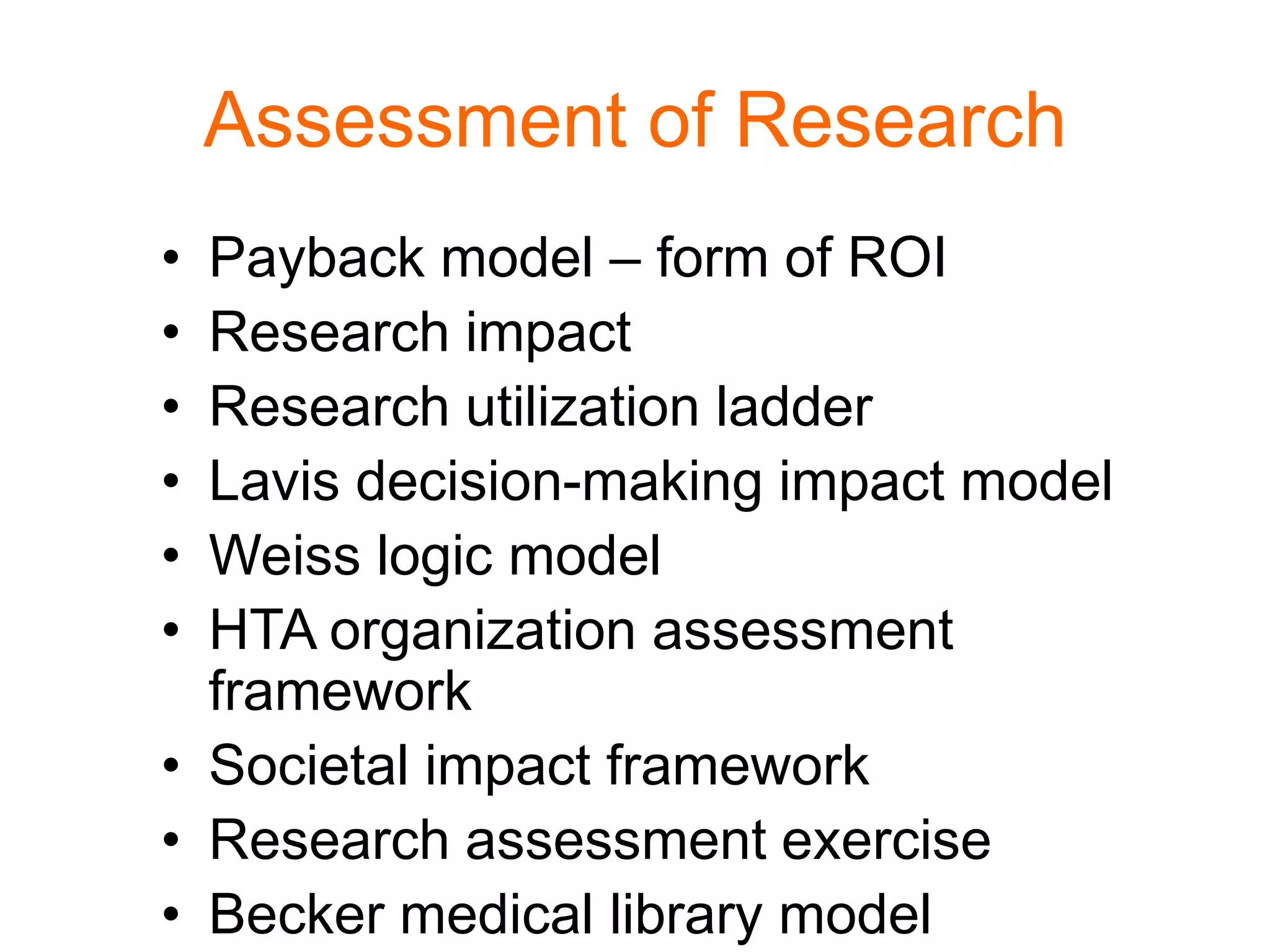 Assessment of Research
• Payback model – form of ROI
• Research impact
• Research utilization ladder
• Lavis decision-making impact model
• Weiss logic model
• HTA organization assessment
framework
• Societal impact framework
• Research assessment exercise
• Becker medical library model
 