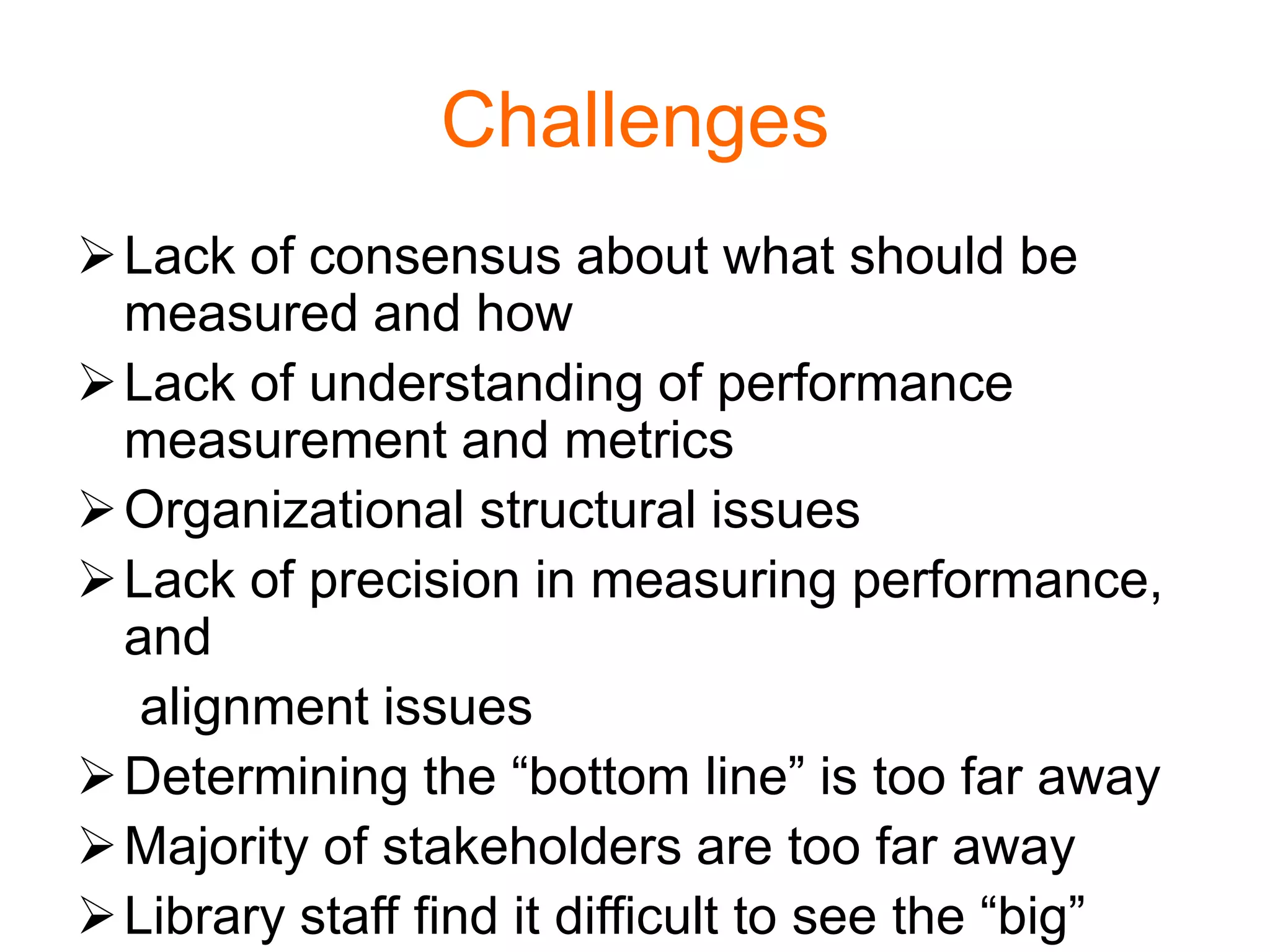 Challenges
Lack of consensus about what should be
measured and how
Lack of understanding of performance
measurement and metrics
Organizational structural issues
Lack of precision in measuring performance,
and
alignment issues
Determining the “bottom line” is too far away
Majority of stakeholders are too far away
Library staff find it difficult to see the “big”
 