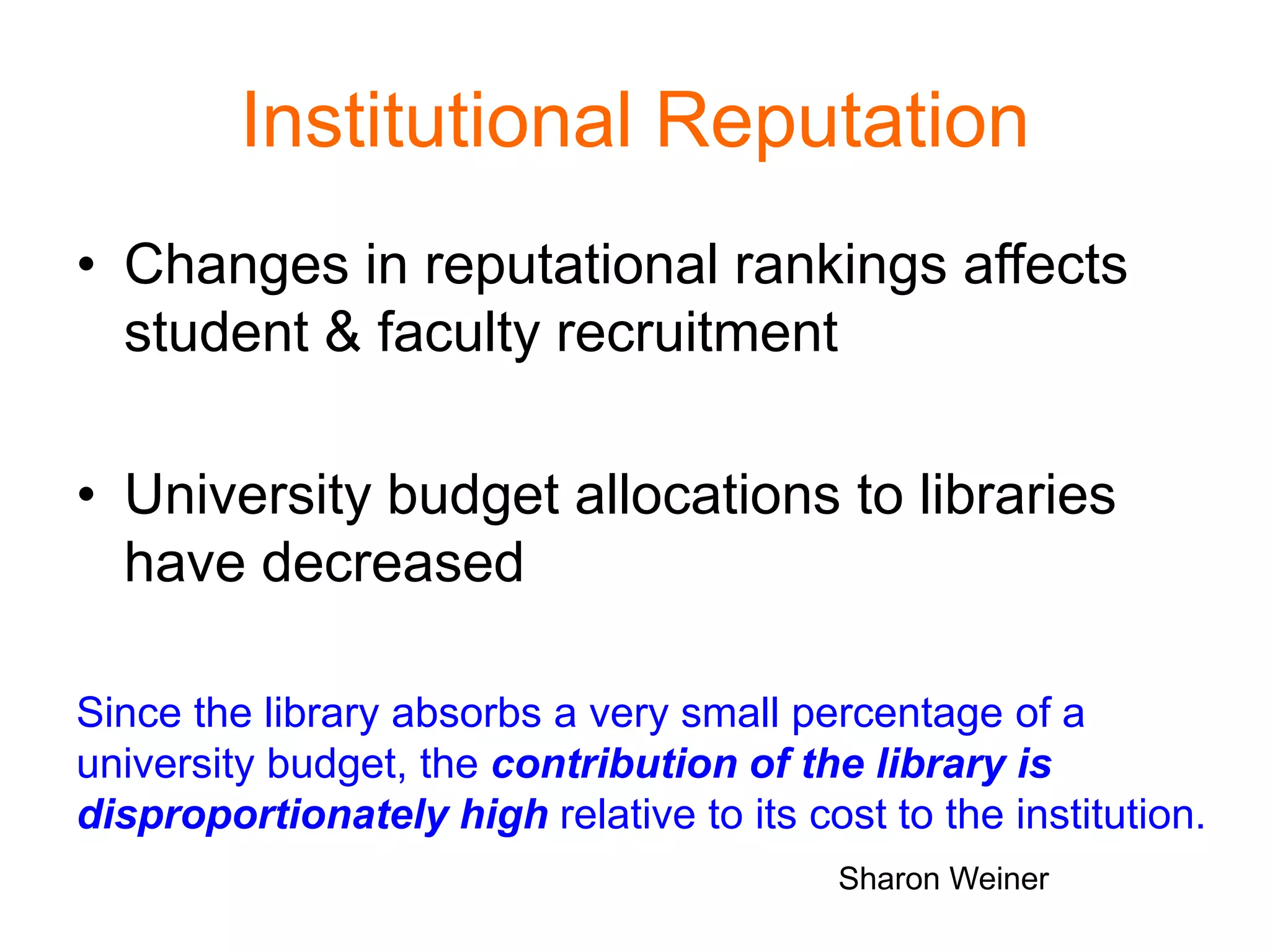 Institutional Reputation
• Changes in reputational rankings affects
student & faculty recruitment
• University budget allocations to libraries
have decreased
Since the library absorbs a very small percentage of a
university budget, the contribution of the library is
disproportionately high relative to its cost to the institution.
Sharon Weiner
 