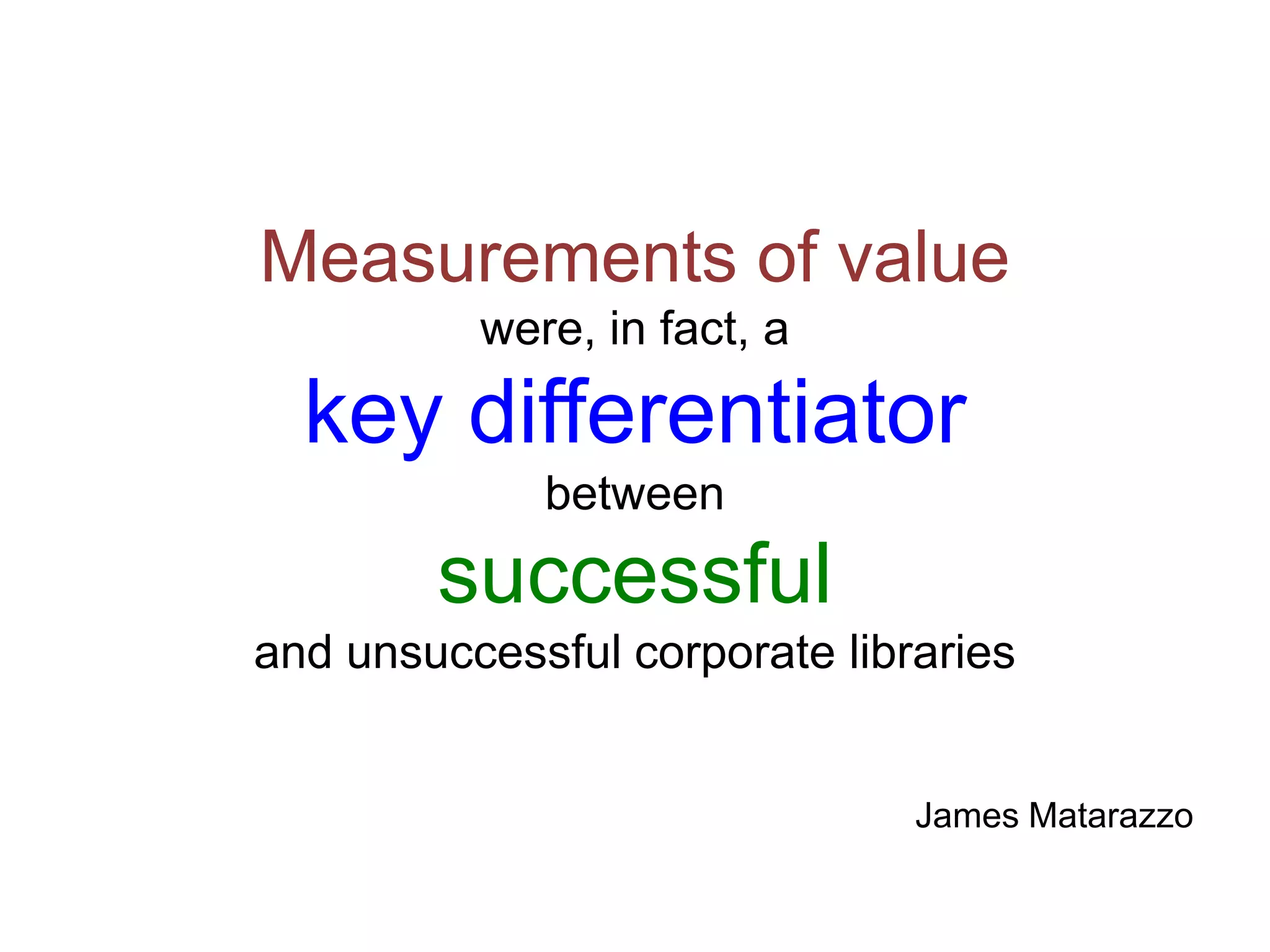Measurements of value
were, in fact, a
key differentiator
between
successful
and unsuccessful corporate libraries
James Matarazzo
 