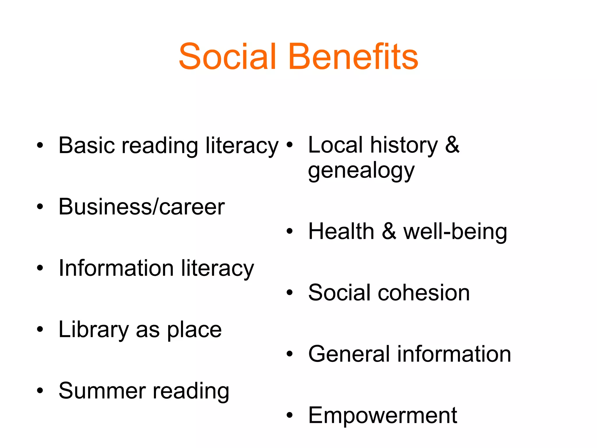Social Benefits
• Basic reading literacy
• Business/career
• Information literacy
• Library as place
• Summer reading
• Local history &
genealogy
• Health & well-being
• Social cohesion
• General information
• Empowerment
 