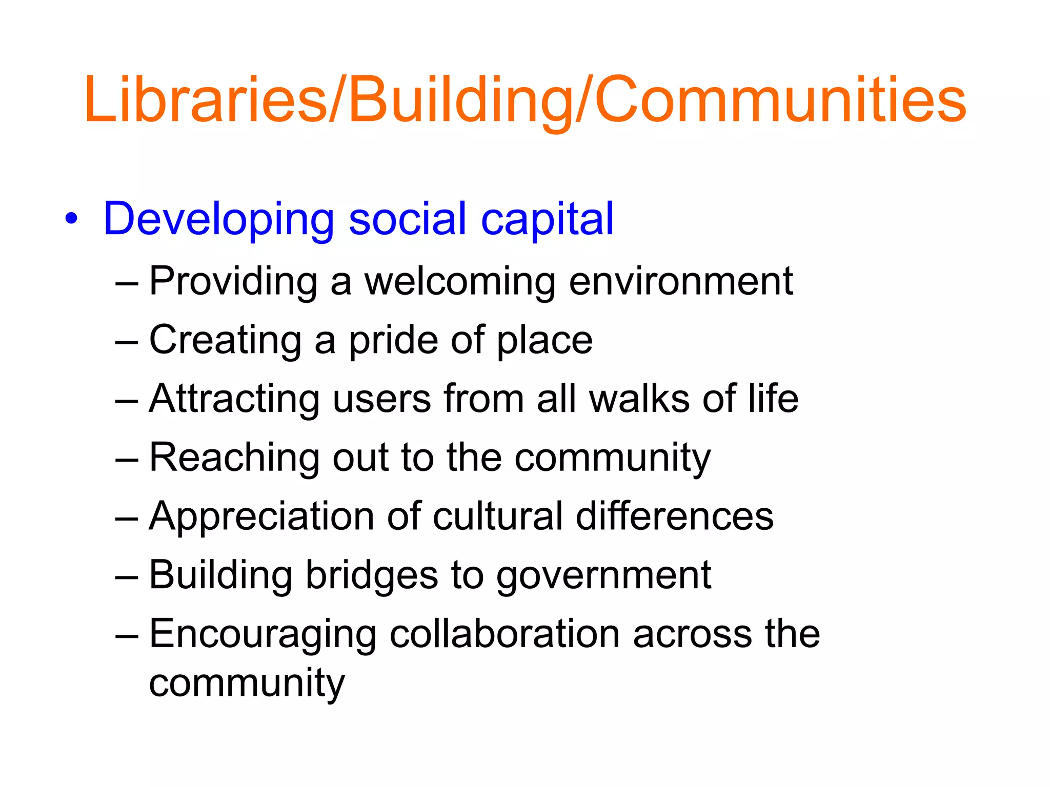 Libraries/Building/Communities
• Developing social capital
– Providing a welcoming environment
– Creating a pride of place
– Attracting users from all walks of life
– Reaching out to the community
– Appreciation of cultural differences
– Building bridges to government
– Encouraging collaboration across the
community
 