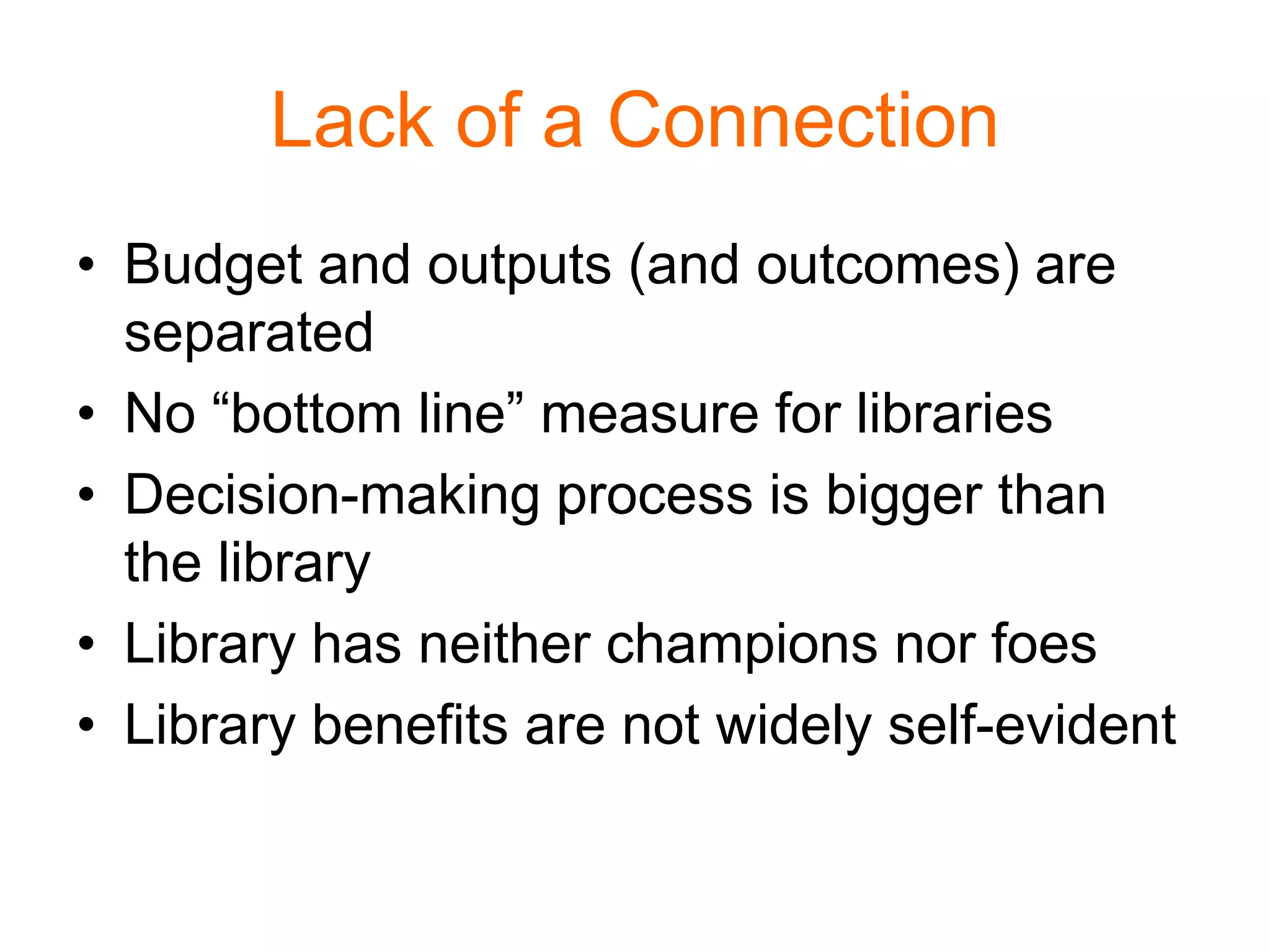 Lack of a Connection
• Budget and outputs (and outcomes) are
separated
• No “bottom line” measure for libraries
• Decision-making process is bigger than
the library
• Library has neither champions nor foes
• Library benefits are not widely self-evident
 