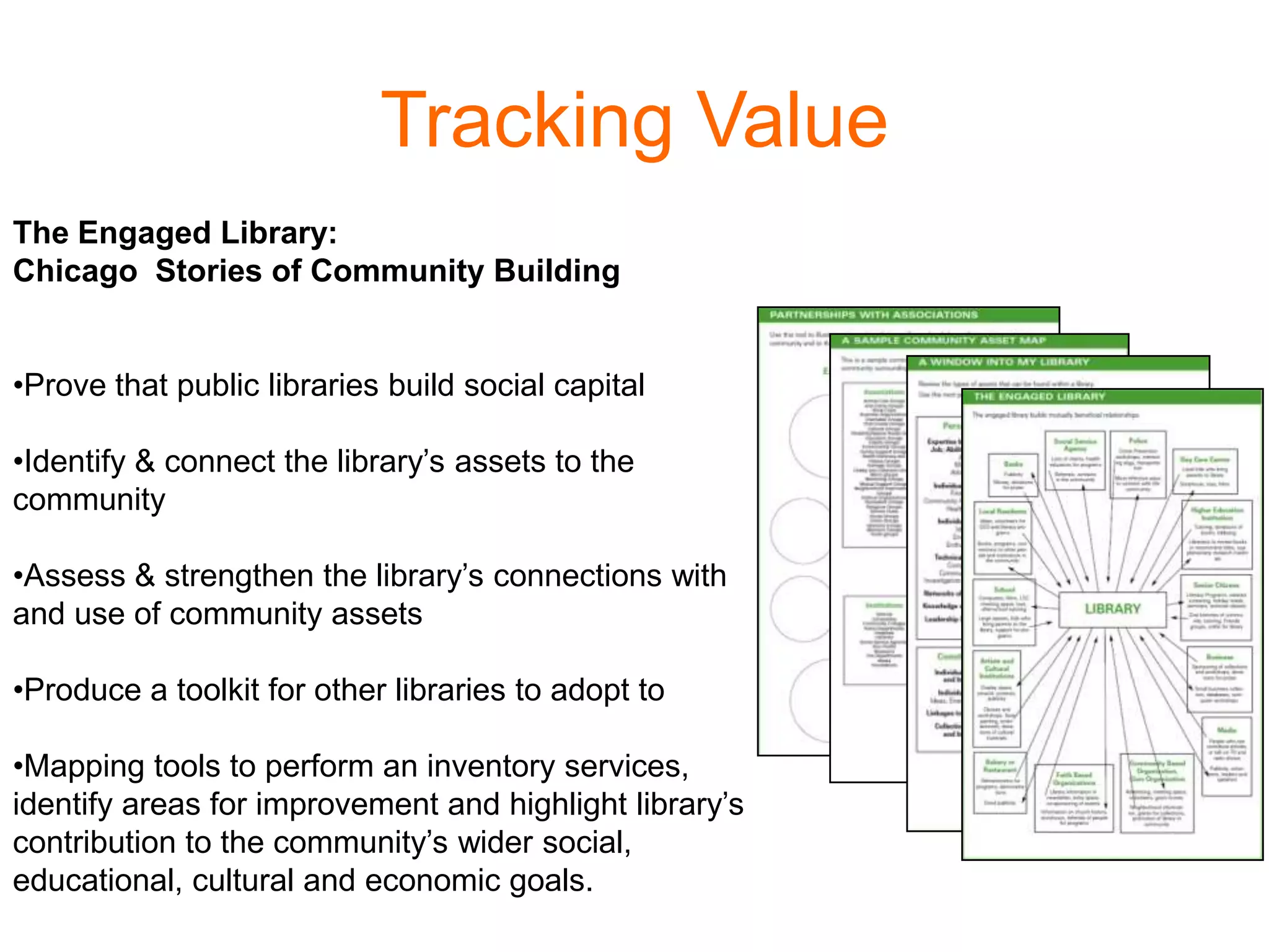 Tracking Value
The Engaged Library:
Chicago Stories of Community Building
•Prove that public libraries build social capital
•Identify & connect the library’s assets to the
community
•Assess & strengthen the library’s connections with
and use of community assets
•Produce a toolkit for other libraries to adopt to
•Mapping tools to perform an inventory services,
identify areas for improvement and highlight library’s
contribution to the community’s wider social,
educational, cultural and economic goals.
 