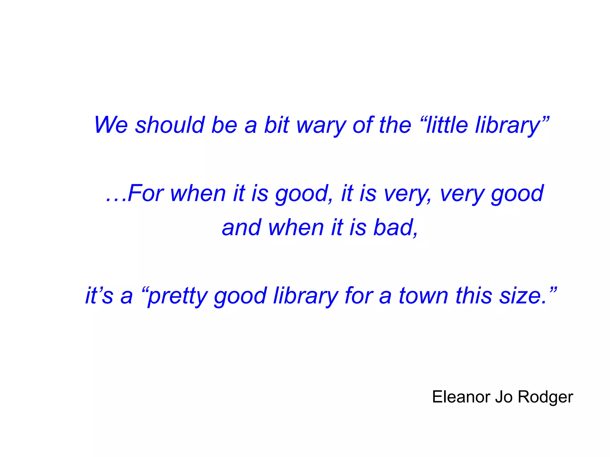 We should be a bit wary of the “little library”
…For when it is good, it is very, very good
and when it is bad,
it’s a “pretty good library for a town this size.”
Eleanor Jo Rodger
 