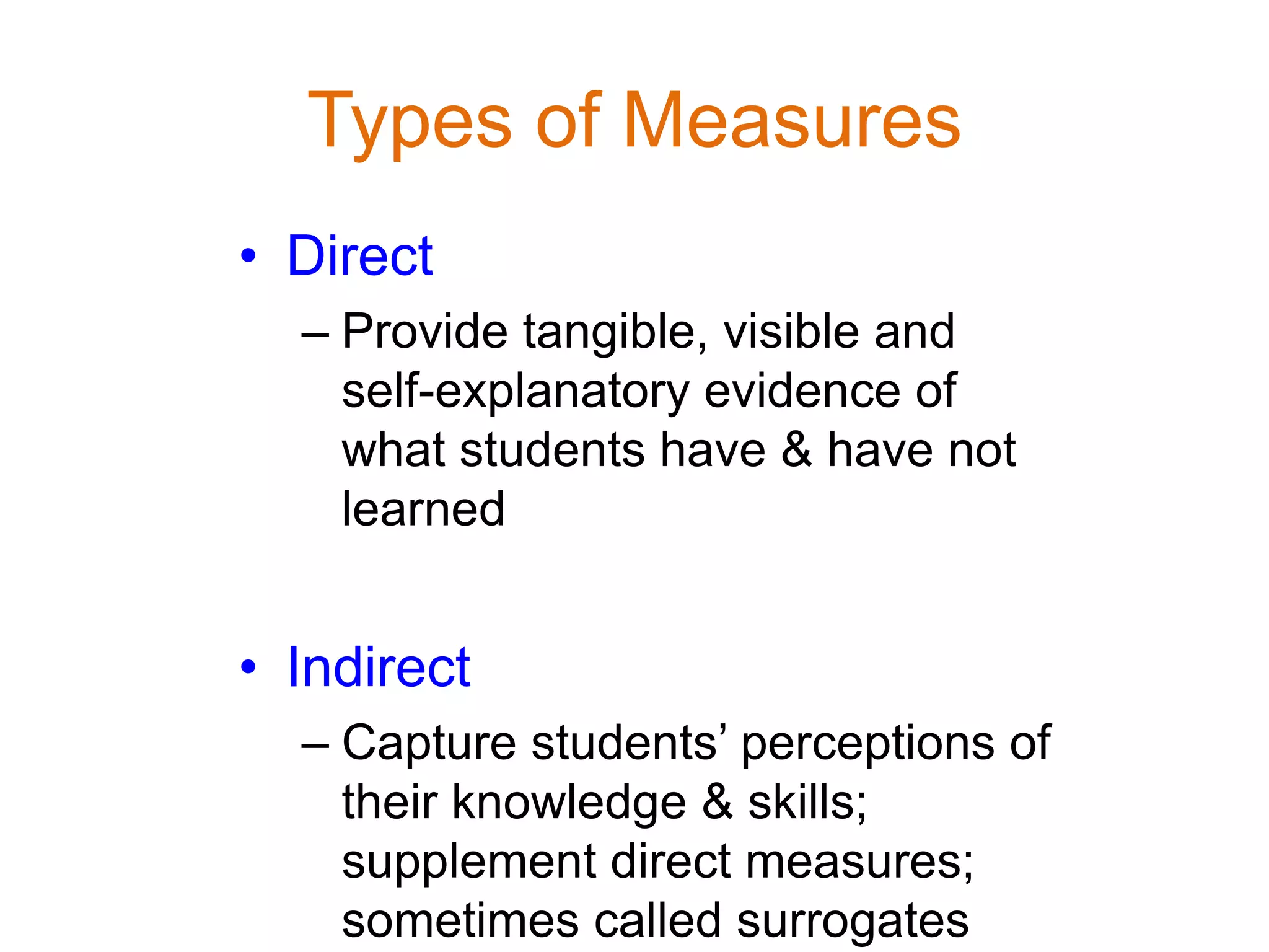 Types of Measures
• Direct
– Provide tangible, visible and
self-explanatory evidence of
what students have & have not
learned
• Indirect
– Capture students’ perceptions of
their knowledge & skills;
supplement direct measures;
sometimes called surrogates
 
