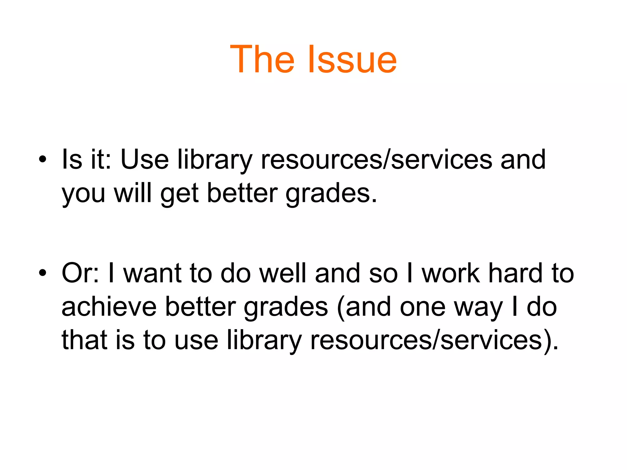 The Issue
• Is it: Use library resources/services and
you will get better grades.
• Or: I want to do well and so I work hard to
achieve better grades (and one way I do
that is to use library resources/services).
 