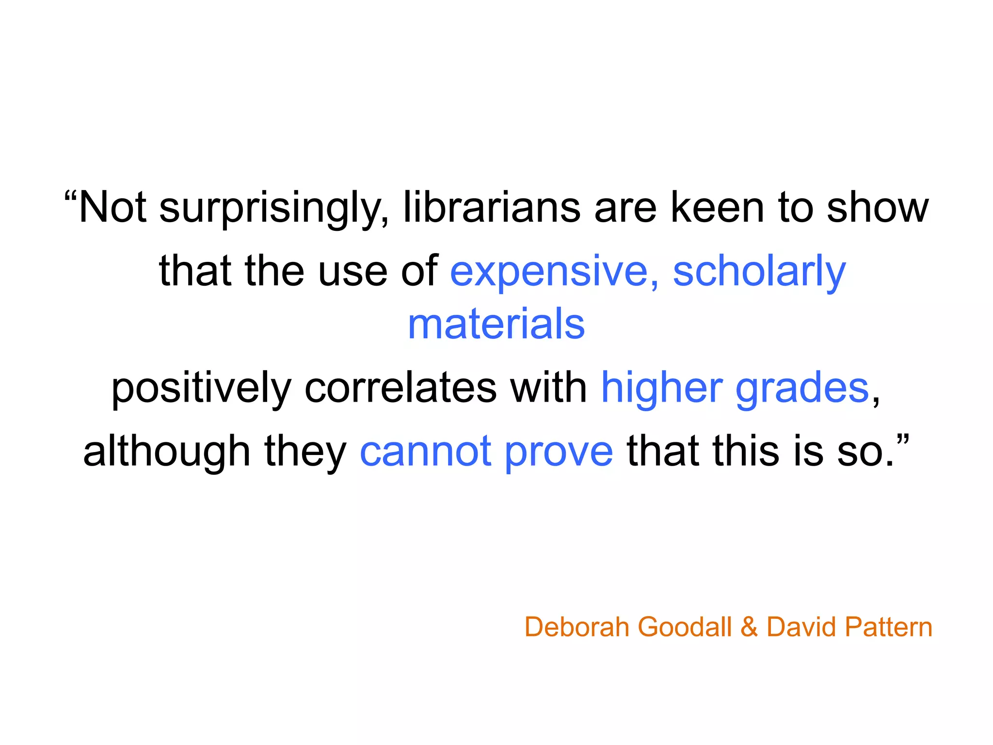 “Not surprisingly, librarians are keen to show
that the use of expensive, scholarly
materials
positively correlates with higher grades,
although they cannot prove that this is so.”
Deborah Goodall & David Pattern
 