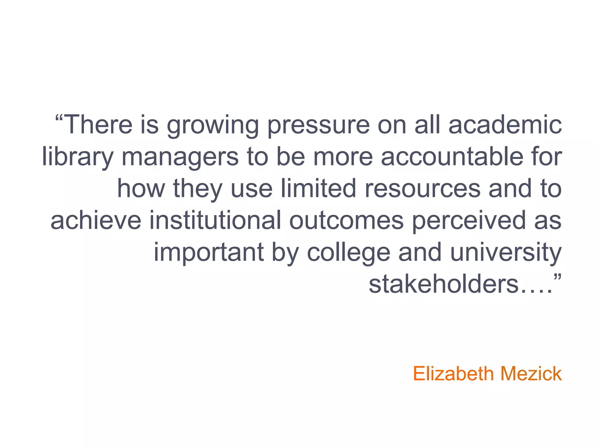 “There is growing pressure on all academic
library managers to be more accountable for
how they use limited resources and to
achieve institutional outcomes perceived as
important by college and university
stakeholders….”
Elizabeth Mezick
 