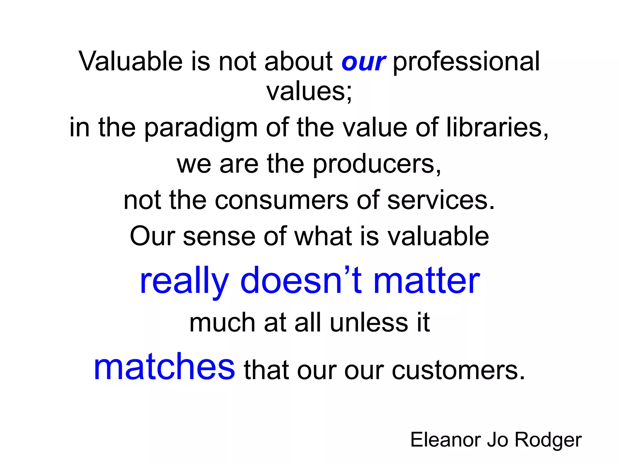 Valuable is not about our professional
values;
in the paradigm of the value of libraries,
we are the producers,
not the consumers of services.
Our sense of what is valuable
really doesn’t matter
much at all unless it
matches that our our customers.
Eleanor Jo Rodger
 