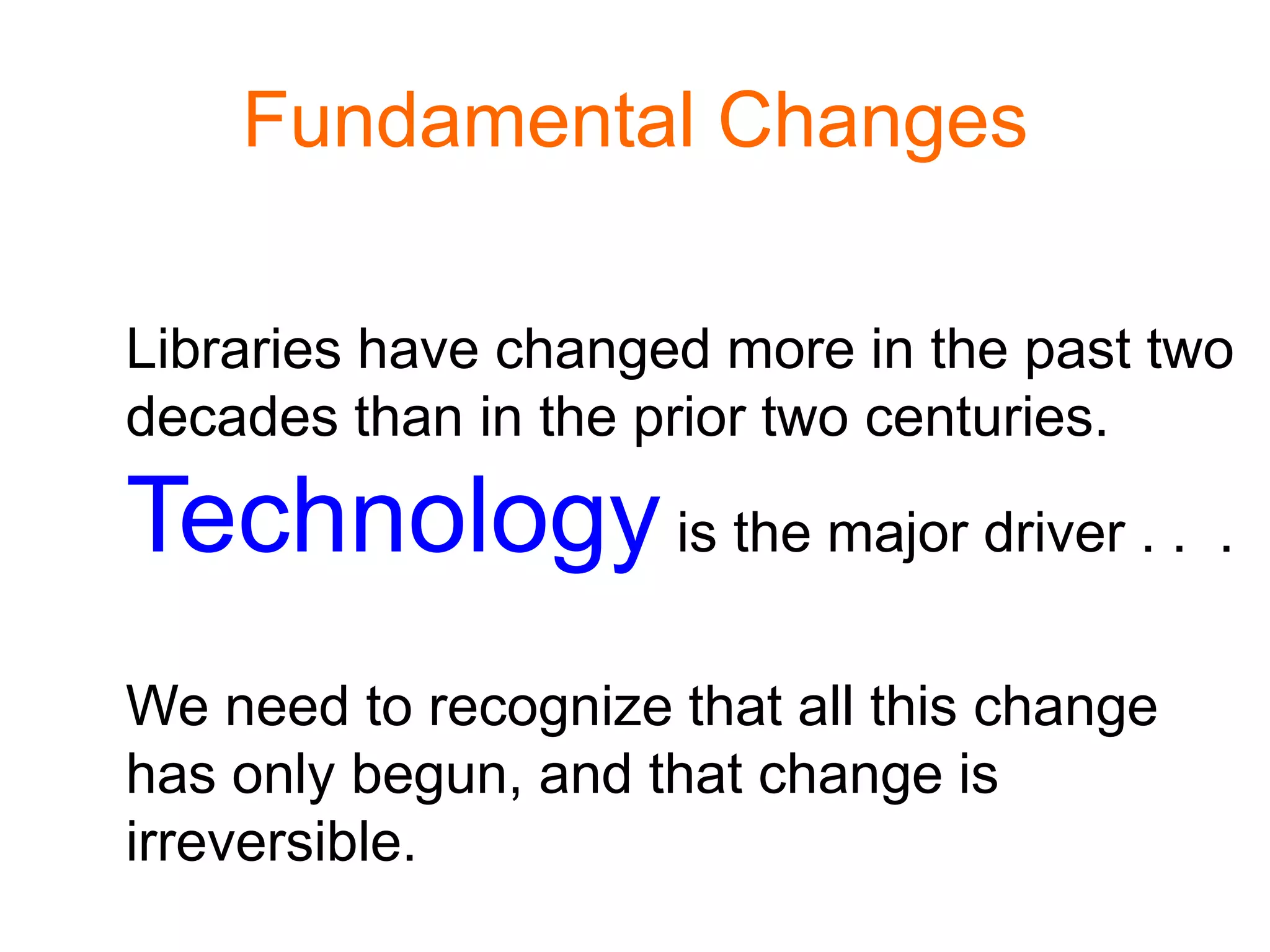 Fundamental Changes
Libraries have changed more in the past two
decades than in the prior two centuries.
Technologyis the major driver . . .
We need to recognize that all this change
has only begun, and that change is
irreversible.
 