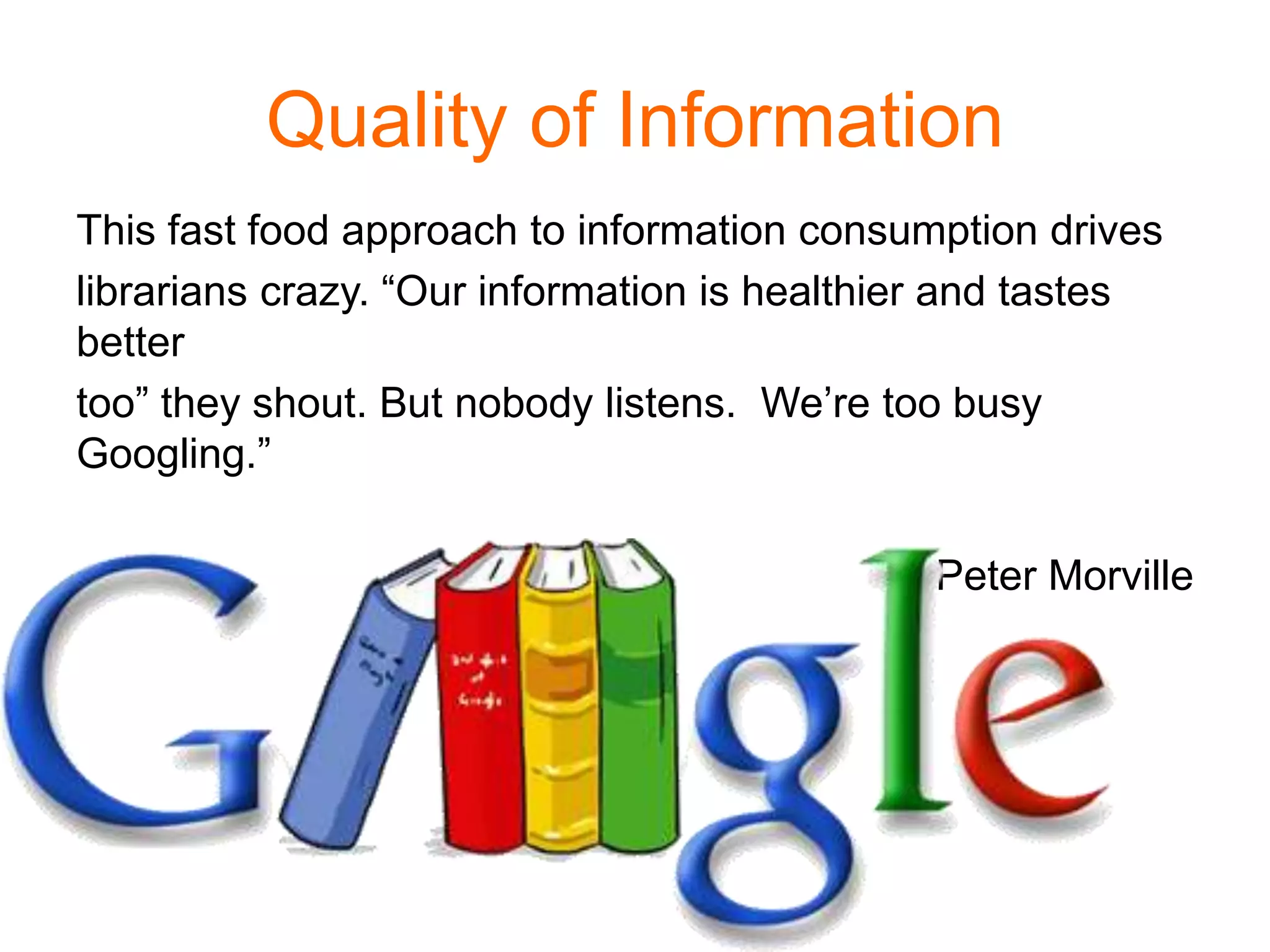 Quality of Information
This fast food approach to information consumption drives
librarians crazy. “Our information is healthier and tastes
better
too” they shout. But nobody listens. We’re too busy
Googling.”
Peter Morville
 