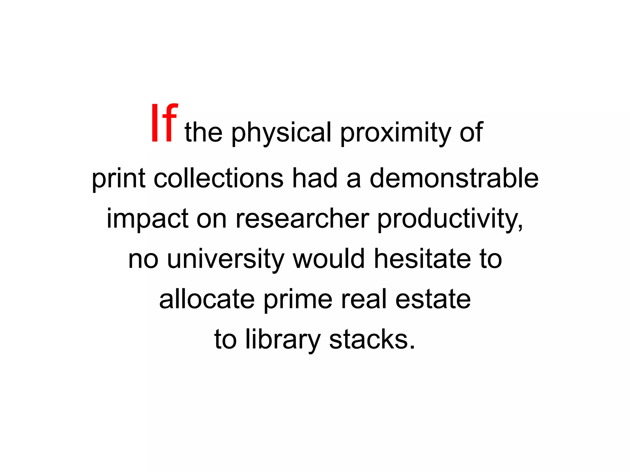 Ifthe physical proximity of
print collections had a demonstrable
impact on researcher productivity,
no university would hesitate to
allocate prime real estate
to library stacks.
 