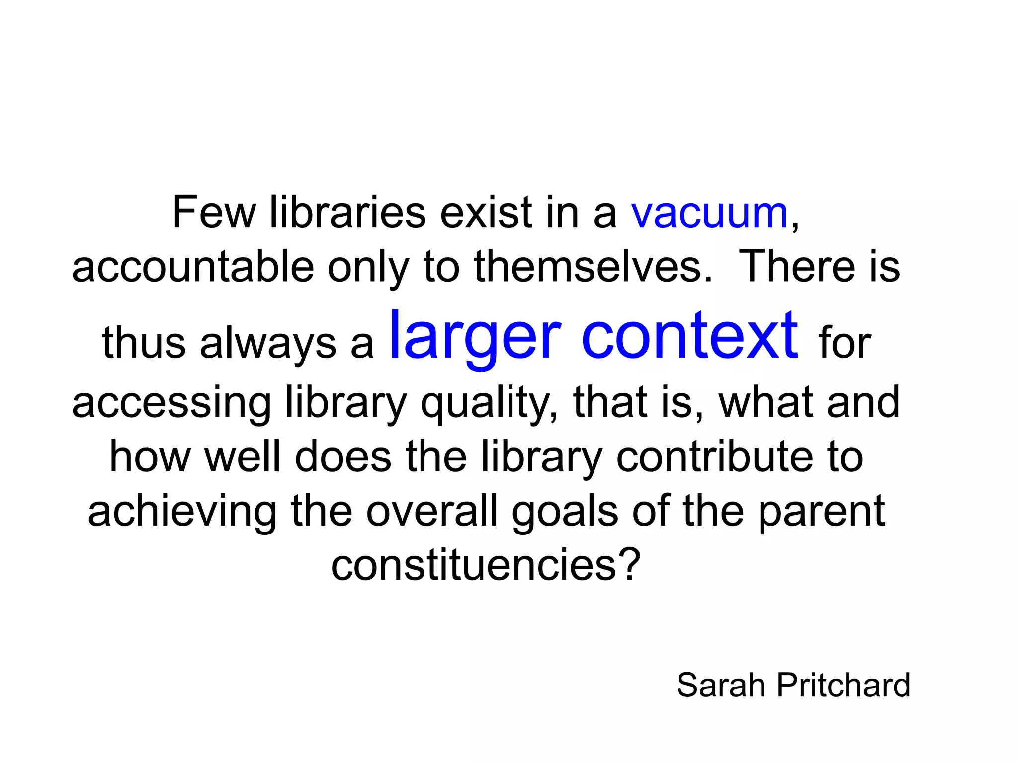 Few libraries exist in a vacuum,
accountable only to themselves. There is
thus always a larger context for
accessing library quality, that is, what and
how well does the library contribute to
achieving the overall goals of the parent
constituencies?
Sarah Pritchard
 