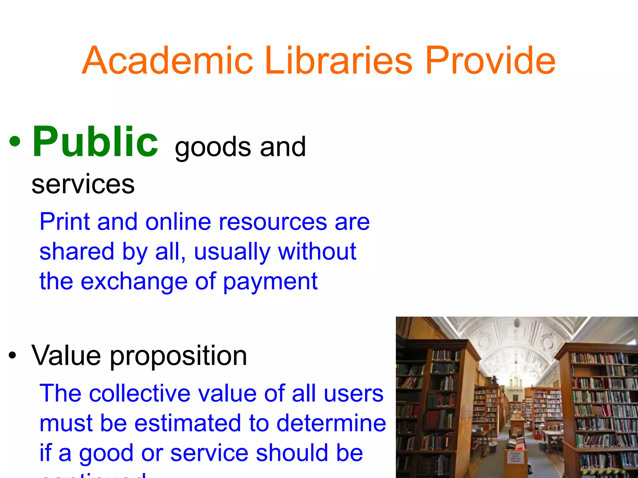 Academic Libraries Provide
• Public goods and
services
Print and online resources are
shared by all, usually without
the exchange of payment
• Value proposition
The collective value of all users
must be estimated to determine
if a good or service should be
 