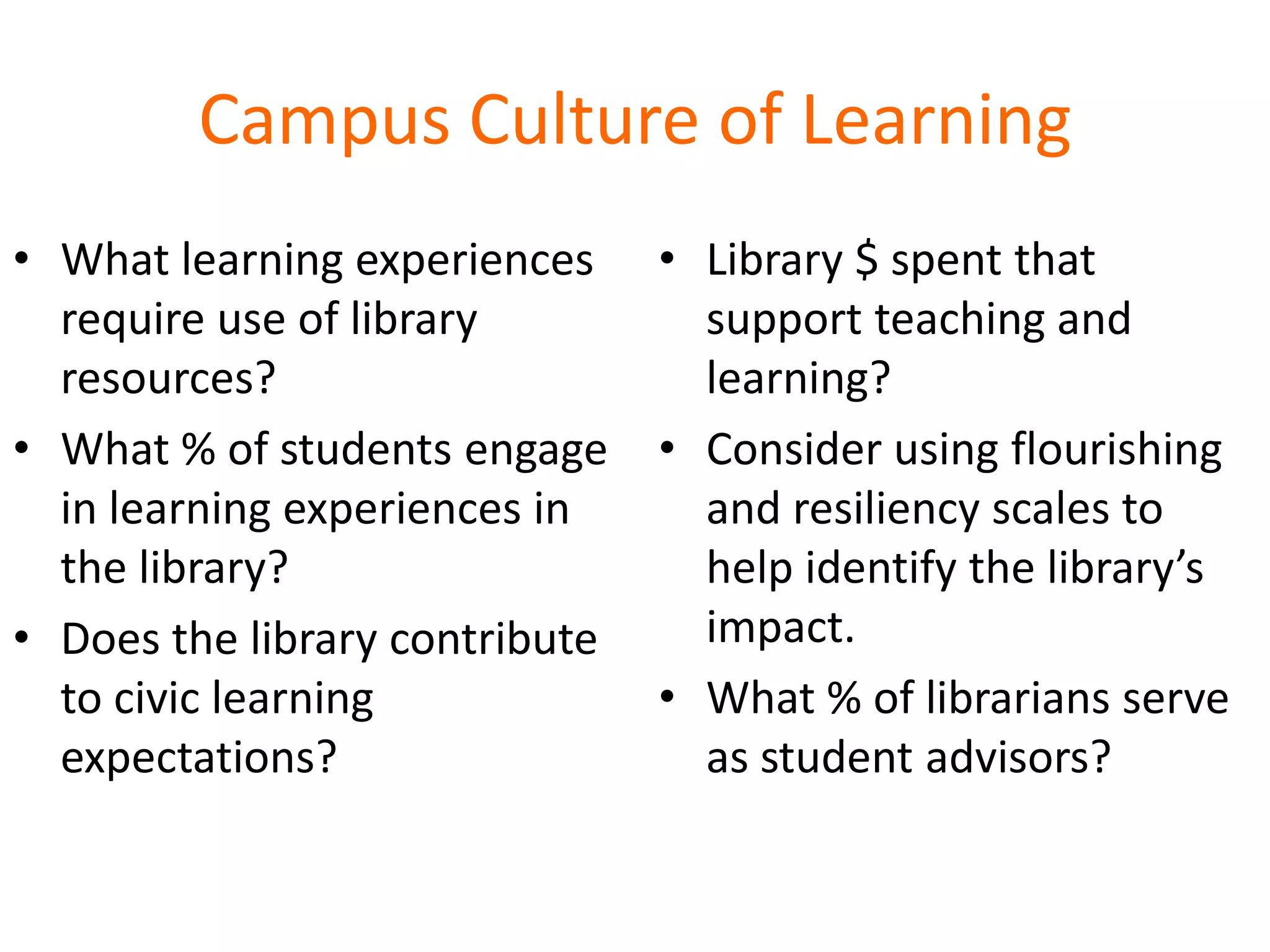 Campus Culture of Learning
• What learning experiences
require use of library
resources?
• What % of students engage
in learning experiences in
the library?
• Does the library contribute
to civic learning
expectations?
• Library $ spent that
support teaching and
learning?
• Consider using flourishing
and resiliency scales to
help identify the library’s
impact.
• What % of librarians serve
as student advisors?
 
